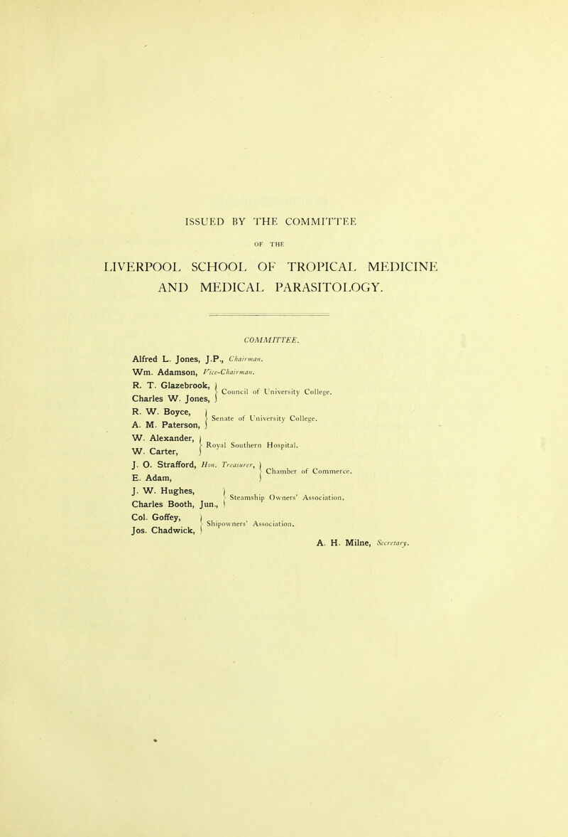 ISSUED BY THE COMMITTEE OF THE LIVERPOOL SCHOOL OF TROPICAL MEDICINE AND MEDICAL PARASITOLOGY. j- Council of University College. Senate of University College. COMMITTEE. Alfred L. Jones, J.P., CJuiirma,,. Wm. AdamSOn, Fice-Cliatrman. R. T. Glazebrook, Charles W. Jones, R. W. Boyce, 1 A. M. Paterson, ) W. Alexander, W. Carter, J. O. Strafford, Hon. Tn-asunr, ] ]■ Ch.imber of Commerce. E. Adam, ) J. W. Hughes, ) , Steamship Owners' Association. Charles Booth, Jun., i Col. Goffey, I . , Shipowners' Association. Jos. Chadwick, ) I Royal Southern Hospital. A. H. Milne, -SV.