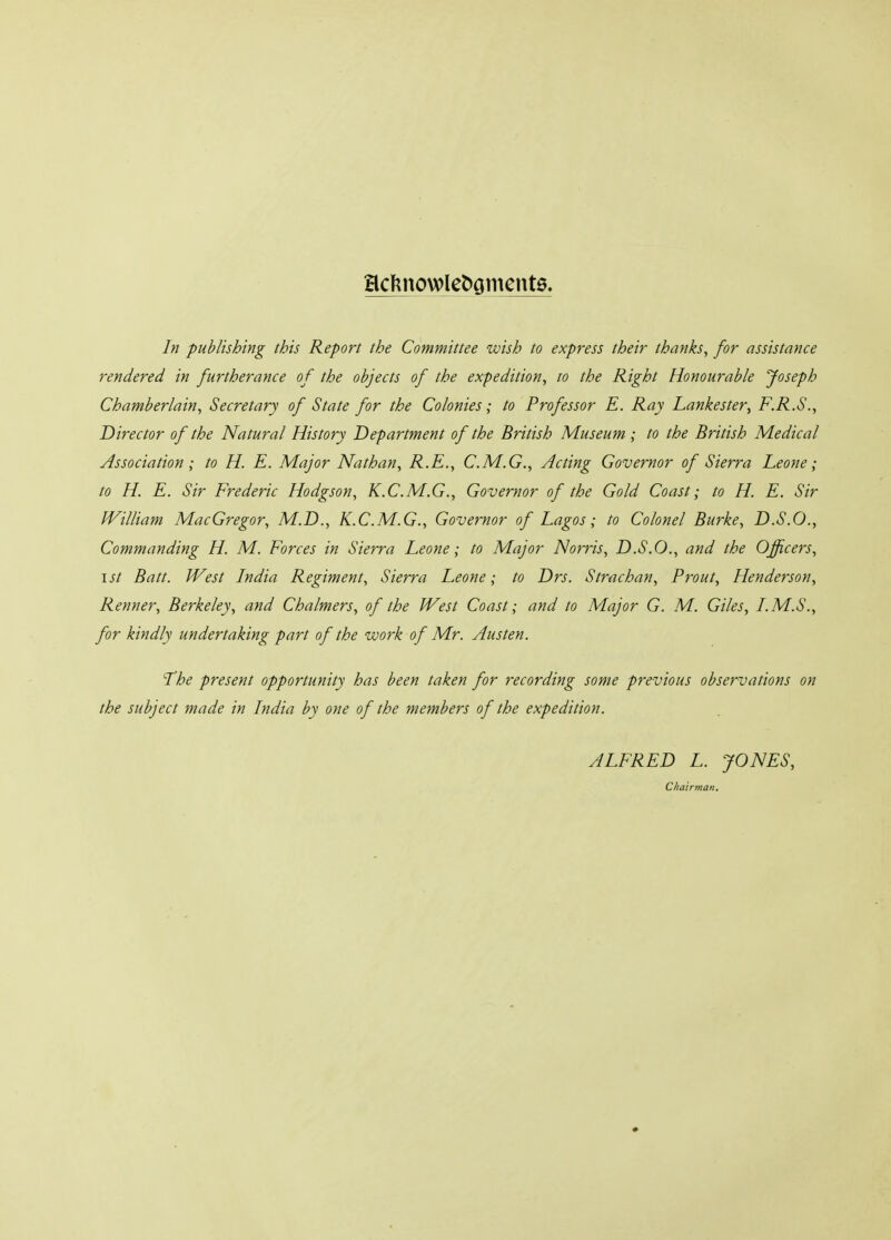 ac5nowle^onlcnt0. In publishing this Report the Committee wish to express their thanks, for assistance rendered in furtherance of the objects of the expedition, to the Right Honourable Joseph Chamberlain, Secretary of State for the Colonies; to Professor E. Ray Lankester, F.R.S., Director of the Natural History Department of the British Museum ; to the British Medical Association; to H. E. Major Nathan, R.E., C.M.G., Acting Governor of Sierra Leone; to H. E. Sir Frederic Hodgson, K.C.M.G., Governor of the Gold Coast; to H. E. Sir JVilliam MacGregor, M.D., K.C.M.G., Governor of Lagos; to Colonel Burke, D.S.O., Commanding H. M. Forces in Sierra Leone; to Major Norris, D.S.O., and the Officers, 1st Batt. West India Regiment, Sierra Leone; to Drs. Strachan, Prout, Henderson, Renner, Berkeley, and Chalmers, of the West Coast; and to Major G. M. Giles, LM.S., for kindly undertaking part of the work of Mr. Austen. '•The present opportunity has been taken for recording some previous observations on the subject made in India by one of the members of the expedition. ALFRED L. JONES, Chairman.