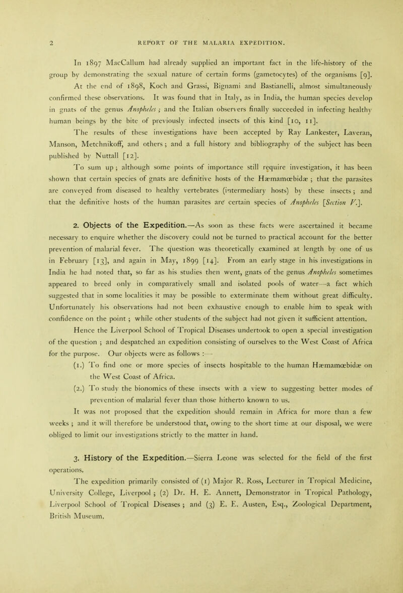 In 1897 MacCallum had already supplied an important fact in the life-history of the group by demonstrating the sexual nature of certain forms (gametocytes) of the organisms [9]. At tlic end of 1898, Kocli and Grassi, Bignami and Bastianelli, almost simultaneously confirmed these observations. It was found that in Ital)', as in India, the human species develop in gnats of tlie genus Anopheles; and the Italian observers finally succeeded in infecting healthy human beings by the bite of previously infected insects of this kind [10, 11]. The results of tliese investigations have been accepted by Ray Lankester, Laveran, Manson, MetchnikofF, and others ; and a full history and bibliography of the subject has been published by Nuttall [12]. To sum up ; although some points of importance still require investigation, it has been shown that certain species of gnats are definitive hosts of the Haemamoebida; ; that the parasites are conveyed from diseased to healthy vertebrates (intermediary hosts) by these insects; and that the definitive hosts of the human parasites are certain species of Anopheles [Section ^.]. 2. Objects of the Expedition.—As soon as these facts were ascertained it became necessary to enquire whether the discovery could not be turned to practical account for the better prevention of malarial fever. The question was theoretically examined at length by one of us in February [13], and again in May, 1899 [14]. From an early stage in his investigations in India he had noted that, so far as his studies then went, gnats of tlie genus Anophe/es sometimes appeared to breed only in comparatively small and isolated pools of water—a fact which suggested that in some localities it may be possible to exterminate them without great difficulty. Unfortunately his observations had not been exhaustive enough to enable him to speak with confidence on the point ; while other students of the subject had not given it sufficient attention. Hence the Liverpool School of Tropical Diseases undertook to open a special investigation of the question ; and despatched an expedition consisting of ourselves to the West Coast of Africa for tlie purpose. Our objects were as follows :- - (i.) To find one or more species of insects hospitable to the human Haemamoebidae on the West Coast of Africa. (2.) To study the bionomics of these insects with a view to suggesting better modes of prevention of malarial fever than those hitherto known to us. It was not proposed that the expedition should remain in Africa for more tlian a few weeks ; and it will therefore be understood that, owing to the siiort time at our disposal, we were obliged to limit our investigations strictly to the matter in liand. 3. History of the Expedition.—Sierra Leone was selected for the field of the first operations. The expedition primarily consisted of (i) Major R. Ross, Lecturer in Tropical Medicine, University College, Liverpool ; (2) Dr. H. E. Annett, Demonstrator in Tropical Pathology, Liverpool School of Tropical Diseases ; and (3) E. E. Austen, Esq., Zoological Department, British Museum.