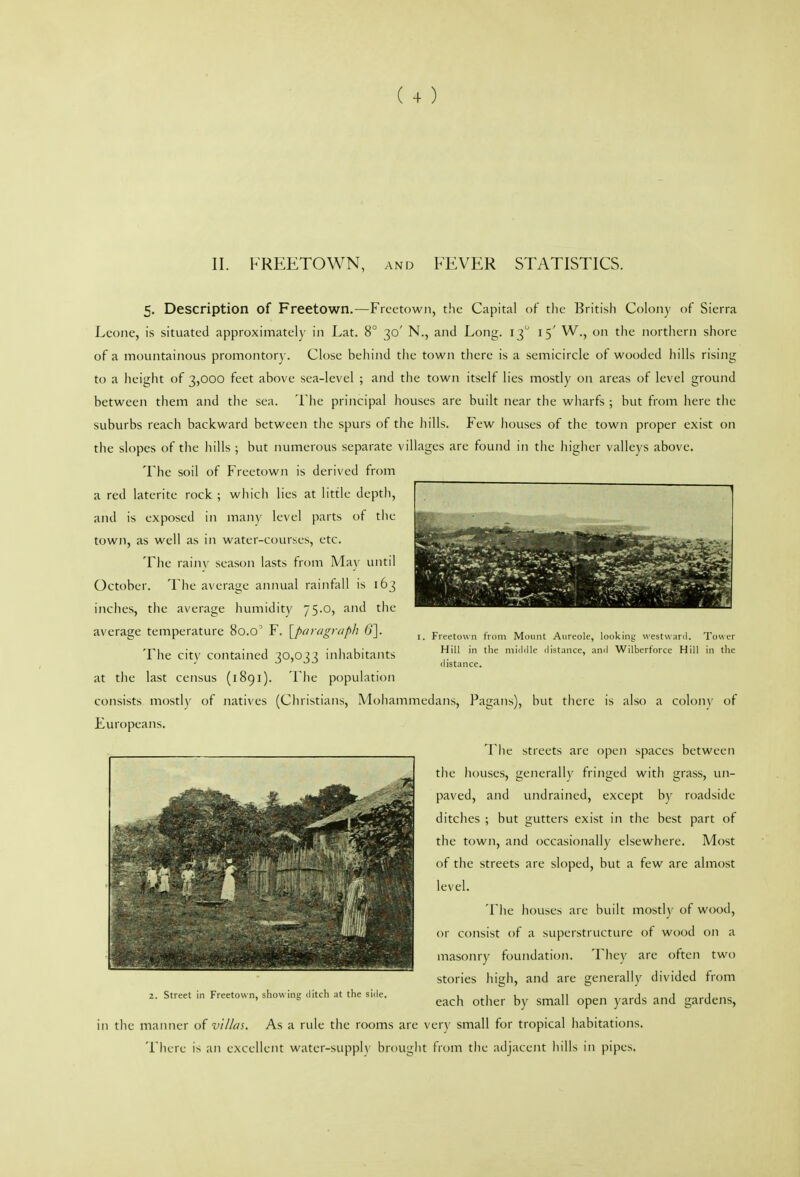 II. FREETOWN, and FEVER STATISTICS. Freetown from Mount Aureole, looking westwanl. Tower Hill in tlie middle distance, and Wilberforce Hill in the distance. 5. Description of Freetown.—Freetown, the Capital of the British Colony of Sierra Leone, is situated approximately in Lat. 8° 30' N., and Long. 13 15' W., on the northern shore of a mountainous promontory. Close behind the town there is a semicircle of wooded hills rising to a height of 3,000 feet above sea-level ; and the town itself lies mostly on areas of level ground between them and the sea. 'I'he principal houses are built near the wharfs ; but from here the suburbs reach backward between the spurs of the hills. Few houses of the town proper exist on the slopes of the hills ; but numerous separate villages are found in the higher valleys above. The soil of Freetown is derived from a red laterite rock ; which lies at little depth, and is exposed in man)' level parts ot the town, as well as in water-courses, etc. Tlie rainv season lasts from May until October. Tlie average annual rainfall is 163 inches, the average humidity 75.0, and the average temperature 80.0' F. [^paragraph 6']. 'Fhe citv contained 30,033 inhabitants at the last census (1891). The population consists mostly of natives (Christians, Mohammedans, Pagans), but there is also a colony of Europeans. The streets are open spaces between the houses, generally fringed with grass, un- paved, and undrained, except by roadside ditches ; but gutters exist in the best part of the town, and occasionally elsewhere. Most of the streets are sloped, but a few are almost level. The liouses are built mostly of wood, or consist of a superstructure of wood on a masonry foundation. They are often two stories high, and are generally divided from 2. Street in Freetown, showing ,litch at the side. ^^^^ ^^^^'^^ ^^^„ ^^^^^ ^^^^ .^.x^^n^ in the manner of villai. As a rule the rooms are very small for tropical habitations. Tiiere is an excellent water-supply brought fVom the adjacent hills in pipes.