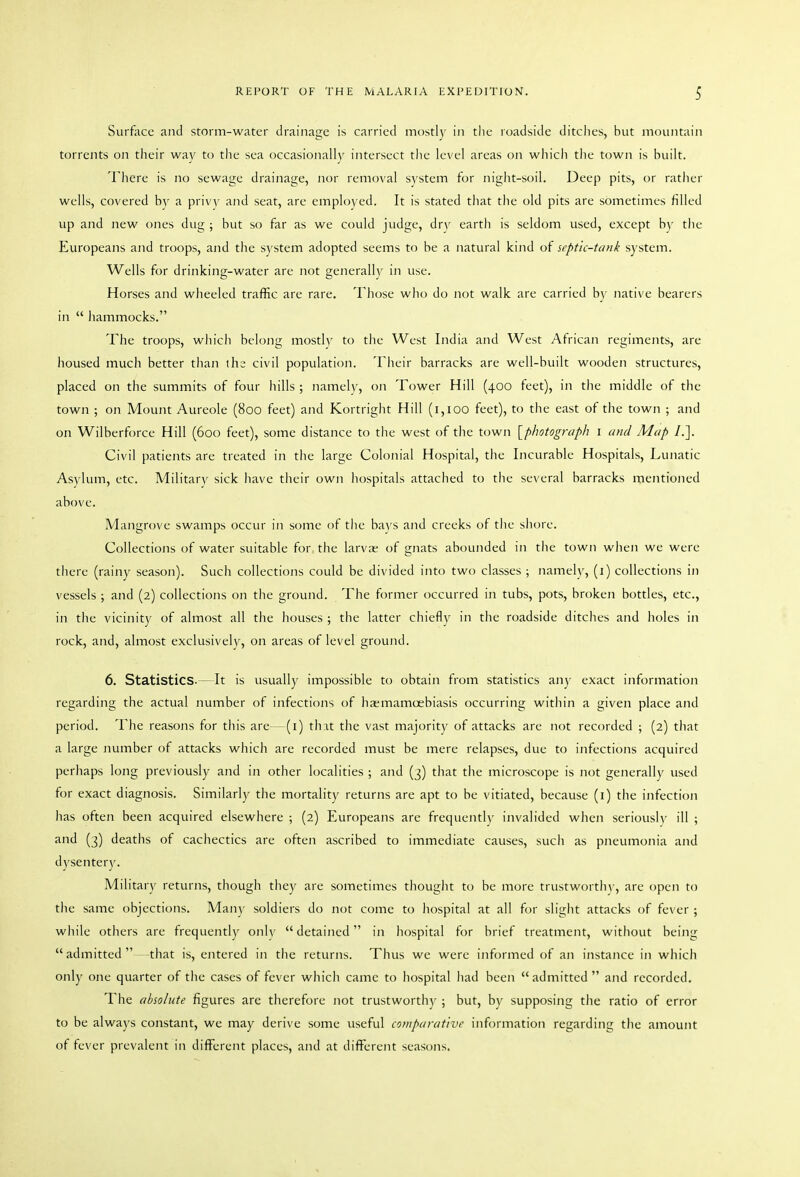 Surface and storm-water drainage is carried mt)stl}' in the roadside ditclies, but mountain torrents on their way to the sea occasionally intersect the level areas on which the town is built. There is no sewage drainage, nor removal system for night-soil. Deep pits, or ratlier wells, covered by a privy and seat, are employed. It is stated tliat the old pits are sometimes filled up and new ones dug ; but so far as we could judge, drv earth is seldom used, except by the Europeans and troops, and the system adopted seems to be a natural kind of septic-tank sj'stem. Wells for drinking-water are not generally in use. Horses and wheeled traffic are rare. Those who do not walk are carried by native bearers in  hammocks. The troops, which belong mostly to the West India and West African regiments, are housed much better than the civil population. Their barracks are well-built wooden structures, placed on the summits of four hills ; namely, on Tower Hill (400 feet), in the middle of the town ; on Mount Aureole (800 feet) and Kortright Hill (1,100 feet), to the east of the town ; and on Wilberforce Hill (600 feet), some distance to the west of the town [p/iotograph i and Map /.]. Civil patients are treated in the large Colonial Hospital, the Incurable Hospitals, Lunatic Asylum, etc. Military sick have their own hospitals attached to the several barracks mentioned above. Mangrove swamps occur in some of the bays and creeks of the shore. Collections of water suitable for. the larvas of gnats abounded in the town when we were there (rainy season). Such collections could be divided into two classes ; namely, (1) collections in vessels ; and (2) collections on the ground. The former occurred in tubs, pots, broken bottles, etc., in the vicinity of almost all the houses ; the latter chiefly in the roadside ditches and holes in rock, and, almost exclusively, on areas of level ground. 6. Statistics-— It is usually impossible to obtain from statistics any exact information regarding the actual number of infections of haemamoebiasis occurring within a given place and period. The reasons for this are—(i) that the vast majority of attacks are not recorded ; (2) that a large number of attacks which are recorded must be mere relapses, due to infections acquired perhaps long previously and in other localities ; and (3) that the microscope is not generally used for exact diagnosis. Similarly the mortality returns are apt to be vitiated, because (i) the infection has often been acquired elsewhere ; (2) Europeans are frequently invalided when seriously ill ; and (3) deaths of cachectics are often ascribed to immediate causes, such as pneumonia and dysenter)'. Military returns, though they are sometimes thought to be more trustworth\-, are open to the same objections. Many soldiers do not come to hospital at all for slight attacks of fever ; while others are frequently only detained in hospital for brief treatment, without being admitted that is, entered in the returns. Thus we were informed of an instance in which only one quarter of the cases of fever which came to hospital had been admitted and recorded. The absolute figures are therefore not trustworthy ; but, by supposing the ratio of error to be always constant, we may derive some useful comparative information regarding the amount of fever prevalent in different places, and at different seasons.