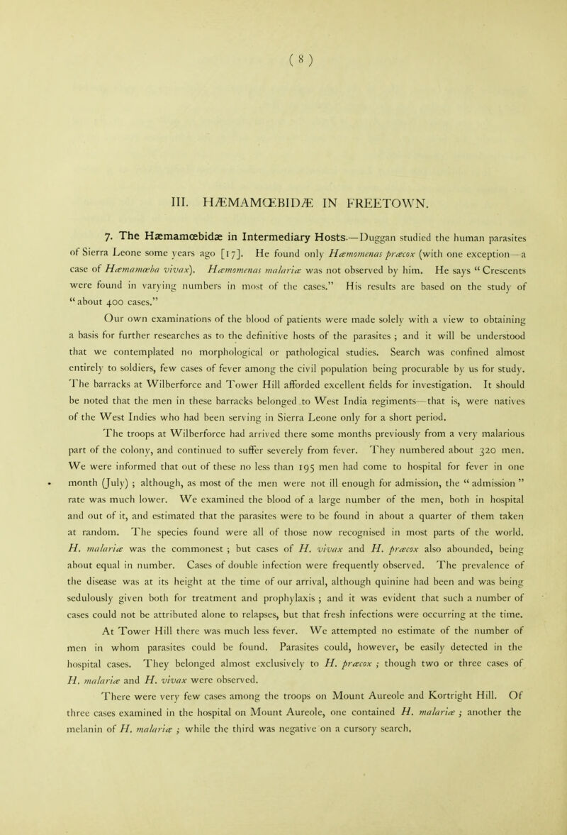 III. H^MAMCfc:BID^ IN FREETOWN. 7. The Haemamoebidae in Intermediary Hosts.—Duggan studied the human parasites of Sierra Leone some years ago [17]. He found only Heemoynencn pnecox (with one exception—a case of H(ema}Hceha v'lvax). Hctmomencn malaria: was not observed hy liim. He says  Crescents were found in varying numbers in most of tlie cases. His results are based on the study of  about 400 cases. Our own examinations of the blood of patients were made solely with a view to obtaining a basis for further researches as to the definitive hosts of the parasites ; and it will be understood that we contemplated no morphological or pathological studies. Search was confined almost entirely to soldiers, few cases of fever among the civil population being procurable by us for study. The barracks at Wilberforce and Tower Hill afforded excellent fields for investigation. It should be noted that the men in these barracks belonged to West India regiments—that is, were natives of the West Indies who had been serving in Sierra Leone only for a short period. The troops at Wilberforce had arrived there some months previously from a very malarious part of the colony, and continued to suffer severely from fever. They numbered about 320 men. We were informed that out of these no less than 195 men had come to hospital for fever in one month (July) ; although, as most of the men were not ill enough for admission, the  admission  rate was much lower. We examined the blood of a large number of the men, botli in hospital and out of it, and estimated that the parasites were to be found in about a quarter of them taken at random. The species found were all of those now recognised in most parts of the world. H. malaria was the commonest ; but cases of H. vivax and H. pnecox also abounded, being about equal in number. Cases of double infection were frequently observed. The prevalence of the disease was at its height at the time of our arrival, although quinine had been and was being sedulously given both for treatment and prophylaxis ; and it was evident that such a number of cases could not be attributed alone to relapses, but that fresh infections were occurring at the time. At Tower Hill there was much less fever. We attempted no estimate of the number of men in whom parasites could be found. Parasites could, however, be easily detected in the liospital cases. They belonged almost exclusively to H. pracox ; though two or three cases of H. malartce and H. vivax were observed. There were very few cases among the troops on Mount Aureole and Kortright Hill. Of three cases examined in the hospital on Mount Aureole, one contained H. tnalaria; ; another the melanin of H, mahirii^ ; while the third was negative on a cursory search.