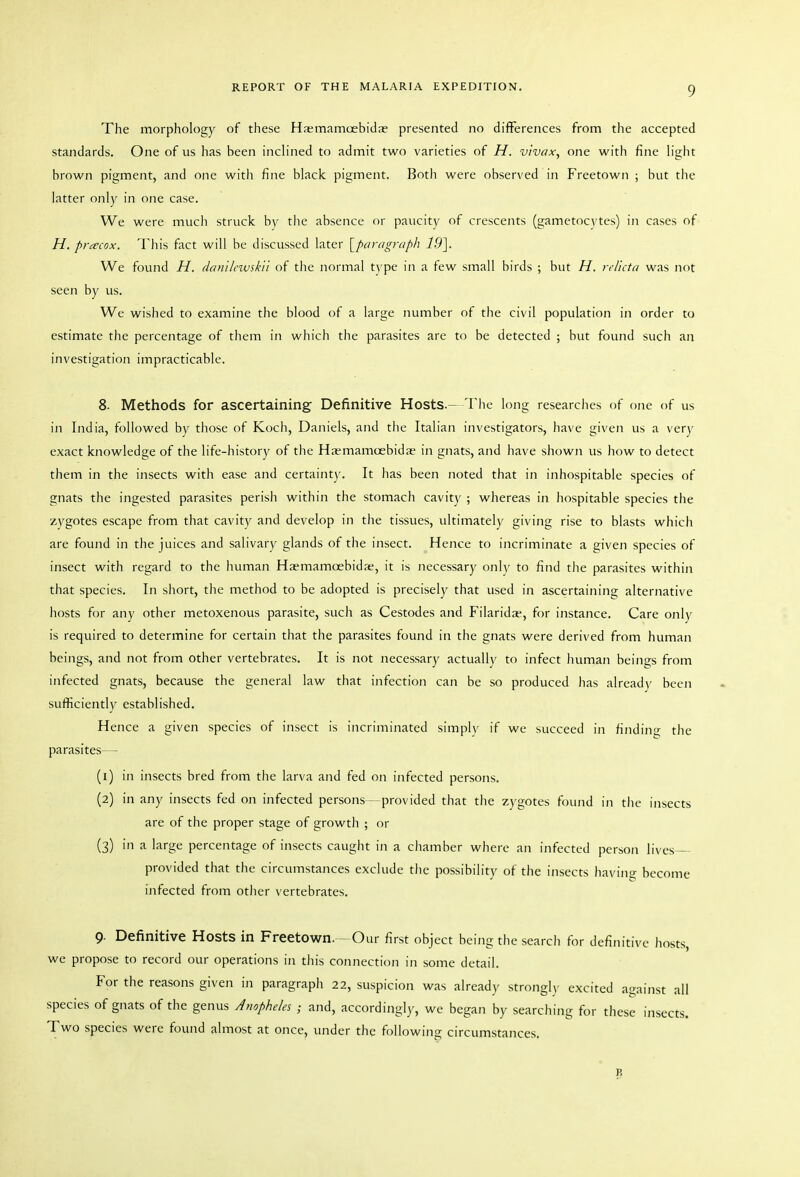 The morphology of these Hsemamoebidce presented no differences from the accepted standards. One of us has been inclined to admit two varieties of H. vivax, one with fine light brown pigment, and one witli fine black pigment. Both were observed in Freetown ; but the latter only in one case. We were much struck bv the absence or paucity of crescents (gametoc\ tes) in cases of H. prcecox. This fact will be discussed later {^paragraph 19\ We found H. danilewskn of the normal type in a few small birds ; but H. reficta was not seen by us. We wished to examine the blood of a large number of the civil population in order to estimate the percentage of them in which the parasites are to be detected ; but found such an investigation impracticable. 8. Methods for ascertaining Definitive Hosts.- The long researches of one of us in India, followed by tliose of Koch, Daniels, and the Italian investigators, have given us a very exact knowledge of the life-history of tiie Haemamcebidas in gnats, and have shown us how to detect them in the insects with ease and certainty. It has been noted that in inhospitable species of gnats the ingested parasites perish within the stomach cavity ; whereas in liospitable species the zygotes escape from that cavity and develop in the tissues, ultimately giving rise to blasts which are found in the juices and salivary glands of the insect. Hence to incriminate a given species of insect with regard to the human Hasmamoebidre, it is necessary only to find the parasites within that species. In short, the method to be adopted is precisely that used in ascertaining alternative hosts for any other metoxenous parasite, such as Cestodes and Filaridas, for instance. Care only is required to determine for certain that the parasites found ui the gnats were derived from human beings, and not from other vertebrates. It is not necessary actually to infect human beings from infected gnats, because the general law that infection can be so produced has already been sufficiently established. Hence a given species of insect is incriminated simply if we succeed in findino; the parasites— (1) in insects bred from the larva and fed on infected persons. (2) in any insects fed on infected persons—provided that the zygotes found in the insects are of the proper stage of growth ; or (3) in a large percentage of insects caught in a chamber where an infected person lives- provided that the circumstances exclude tlie possibility of the insects having become ijifected from other vertebrates. 9. Definitive Hosts in Freetown. - Our first object being the search for definitive hosts, we propose to record our operations in this connection in some detail. For the reasons given in paragraph 22, suspicion was already strongly excited aijainst all species of gnats of the genus Anopheles ; and, accordingly, we began by searching for these insects. Two species were found almost at once, under the following circumstances.