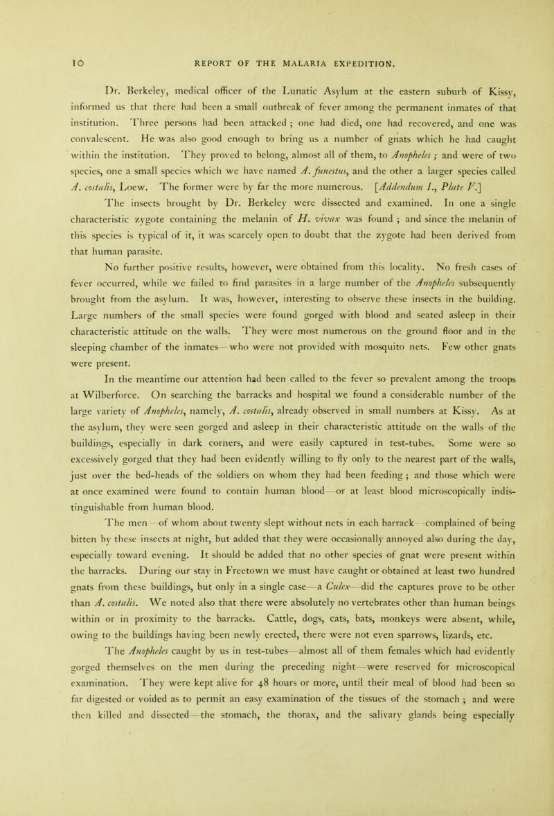 Dr. Berkeley, medical officer of the Lunatic Asylum at the eastern suburb of Kissy, informed us tiiat there had been a small outbreak of fever among the permanent inmates of that institution. Tliree persons had been attacked ; one liad died, one had recovered, and one was convalescent. He was also good enough to bring us a number of gnats which he had cauglit within the institution. They proved to belong, almost all of them, to Anopheles; and were of two species, one a small species which we have named A. funcstus, and the other a larger species called A. costei/is, Loew. The former were by far the more numerous. [Aeldenfhon /., Plate F.] The insects brought by Dr. Berkeley were dissected and examined. In one a single characteristic zygote containing the melanin of H. vivax was found ; and since the melanin of this species is typical of it, it was scarcely open to doubt that the zygote had been derived from that human parasite. No further positive results, however, were obtained from this locality. No fresh cases of fever occurred, while we failed to find parasites in a large number of the Anopheles subsequently brought from the asylum. It was, however, interesting to observe these insects in tlie building. Large numbers of the small species were found gorged with blood and seated asleep in their characteristic attitude on the walls. They were most numerous on the ground floor and in the sleeping chamber of the inmates—who were not provided with mosquito nets. Few other gnats were present. In the meantime our attention had been called to the fever so prevalent among the troops at Wilberforce. On searching the barracks and hospital we found a considerable number of the large variety of Anopheles, namely, A. costalis, already observed in small numbers at Kissy. As at the asvlum, they were seen gorged and asleep in their characteristic attitude on the walls of the buildings, especially in dark corners, and were easily captured in test-tubes. Some were so excessively gorged that they had been evidently willing to fly only to the nearest part of the walls, just over the bed-heads of the soldiers on whom they had been feeding ; and those which were at once examined were found to contain human blood—or at least blood microscopically indis- tinguishable from human blood. The men of whom about twenty slept without nets in each barrack complained of being bitten by these insects at night, but added that they were occasionally anno\'ed also during the da\', especially toward evening. It should be added that no other species of gnat were present within the barracks. During our stay in Freetown we must have caught or obtained at least two hundred gnats from these buildings, but only in a single case—a Culcx did the captures prove to be other than A. costalis. We noted also that there were absolutely no vertebrates other than human beings within or in proximity to the barracks. Cattle, dogs, cats, bats, monkeys were absent, while, owing to the buildings having been newly erected, there were not even sparrows, lizards, etc. The Anopheles caught by us in test-tubes almost all of them females which had evidently gorged themselves on the men during the preceding night were reserved for microscopical examination. They were kept alive for 48 hours or more, until their meal of blood had been so far digested or voided as to permit an easy examination of the tissues of the stomach ; and were then killed and dissected—the stomach, the thorax, and tlie salivary glands being especially