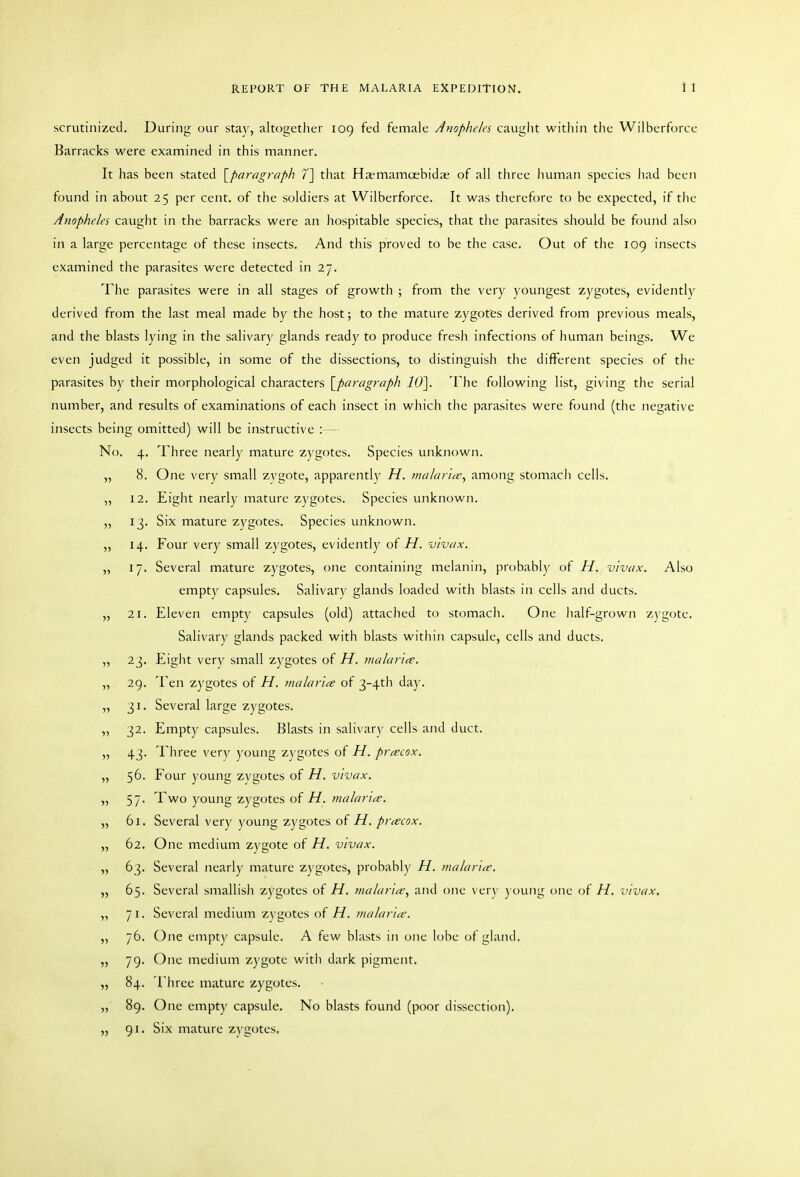 scrutinized. During our stay, altogether 109 fed female Anopheles cauglit within the Wilberforce Barracks were examined in this manner. It has been stated [paragraph 7] that Ha?mamoebid.-e of all three human species iiad been found in about 25 per cent, of the soldiers at Wilberforce. It was therefore to be expected, if the Anopheles caught in the barracks were an hospitable species, tliat the parasites should be found also in a large percentage of these insects. And this proved to be the case. Out of the 109 insects examined the parasites were detected in 27. The parasites were in all stages of growth ; from the very youngest zygotes, evidently derived from the last meal made by the host; to the mature zygotes derived from previous meals, and the blasts lying in the salivary glands ready to produce fresh infections of human beings. We even judged it possible, in some of the dissections, to distinguish the different species of the parasites by their morphological characters [^paragraph 10]. The following list, giving the serial number, and results of examinations of each insect in which the parasites were found (the negative insects being omitted) will be instructive :— No. 4. Three nearly mature zygotes. Species unknown. „ 8. One very small zvgote, apparently H. malaria', among stomach cells. „ 12. Eight nearly mature zygotes. Species unknown. „ 13. Six mature zygotes. Species unknown. „ 14. Four very small zygotes, evidently of H. vivax, „ 17. Several mature zygotes, one containing melanin, probably of H. vivax. Also empty capsules. Salivary glands loaded with blasts in cells and ducts. „ 21. Eleven empty capsules (old) attached to stomach. One lialf-grown zygote. Salivary glands packed with blasts within capsule, cells and ducts. „ 23, Eight very small zygotes of H. tnalariee. „ 29. Ten zygotes of H. malaria of 3-4tli day. „ 31. Several large zygotes. „ 32. Empty capsules. Blasts in salivary cells and duct. „ 43. Three very young zj gotes of H. precox. „ 56. Four young zygotes of H. vivax. „ 57. Two young zygotes of H. malaria. „ 61. Several very young zygotes of H. pracox. „ 62. One medium zygote of H. vivax. „ 63. Several nearly mature zygotes, probabl)' H. malaria. „ 65. Several smallish zygotes of H. malaria, and one ver\- young one of H. vivax, „ 71. Several medium zygotes of H. malaria. „ 76. One empty capsule. A few blasts in one lobe of gland. „ 79. One medium zygote with dark pigment. „ 84. Three mature zygotes. „ 89. One empty capsule. No blasts found (poor dissection). „ 91. Six mature zygotes.