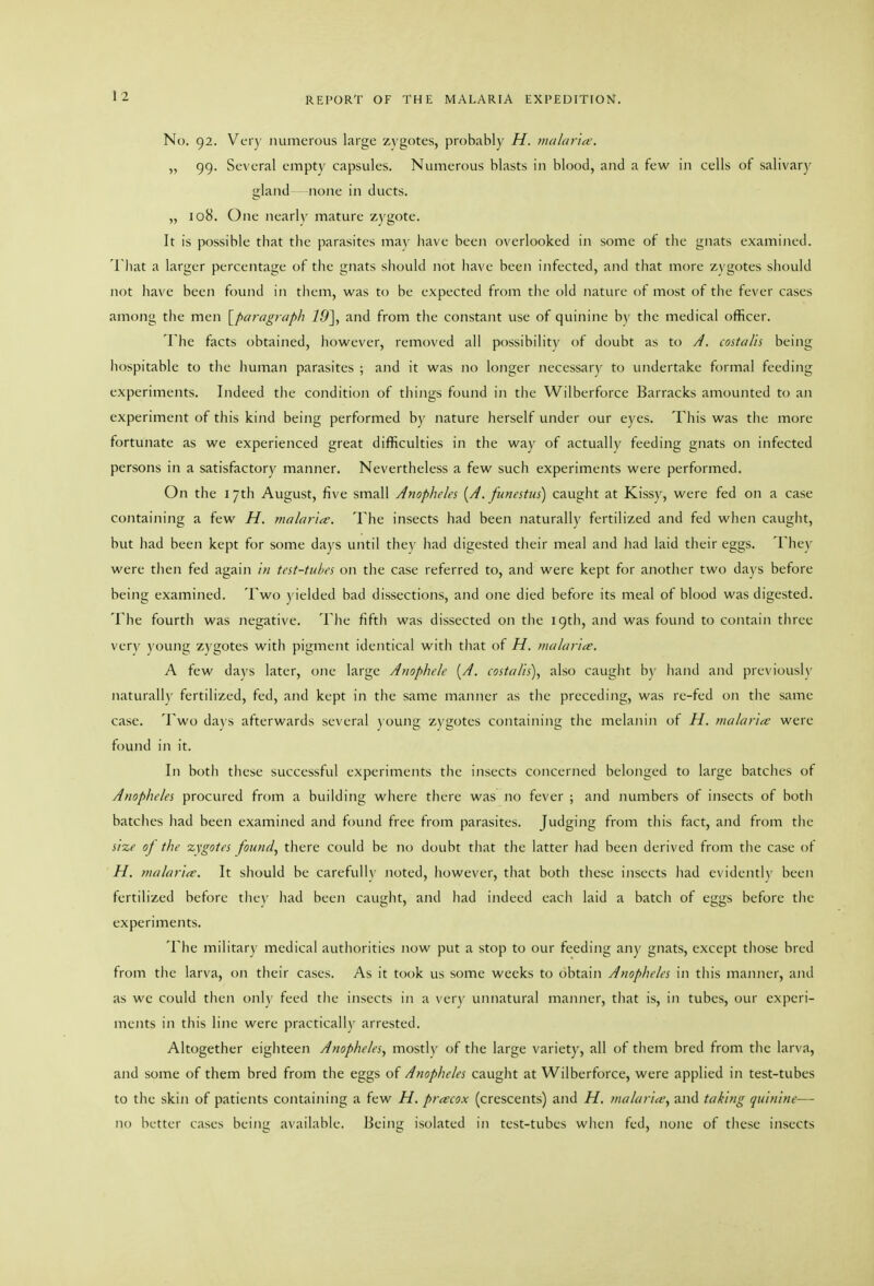 No. 92. Very numerous large zygotes, probably H. malaria'. „ 99. Several empty capsules. Numerous blasts in blood, and a few in cells of salivary gland none in ducts. „ 108. One nearly mature zygote. It is possible that the parasites may have been overlooked in some of the gnats examined. Tliat a larger percentage of the gnats should not have been infected, and that more zygotes should not have been found in tliem, was to be expected from the old nature of most of the fever cases among tlie men S^paragraph 19\ and from the constant use of quinine by the medical officer. The facts obtained, however, removed all possibility of doubt as to A. costalis being hospitable to tlie human parasites ; and it was no longer necessar)' to undertake formal feeding experiments. Indeed the condition of things found in the Wilberforce Barracks amounted to an experiment of this kind being performed by nature herself under our eyes. This was tlie more fortunate as we experienced great difficulties in the way of actually feeding gnats on infected persons in a satisfactory manner. Nevertheless a few such experiments were performed. On the 17th August, five small Anopheles [A.funestus) caught at Kissy, were fed on a case containing a few H. malaria. The insects had been naturally fertilized and fed when caught, but had been kept for some days until they had digested their meal and had laid tlieir eggs. They were then fed again in test-tubes on the case referred to, and were kept for another two days before being examined. Two yielded bad dissections, and one died before its meal of blood was digested. The fourth was negative. The fifth was dissected on the igtli, and was found to contain three very young zygotes with pigment identical with that of H. malarice. A few days later, one large Anophele {A. eostalis)^ also cauglit b)' liand and previously naturally fertilized, fed, and kept in the same manner as the preceding, was re-fed on the same case. Two da\'s afterwards several young zygotes containing tlie melanin of H. malaria' were found in it. In both these successful experiments the insects concerned belonged to large batches of Anopheles procured from a building where there was no fever ; and numbers of insects of both batches had been examined and found free from parasites. Judging from this fact, and from the size of the zygotes found, there could be no doubt that the latter had been derived from the case of H. malaria. It should be carefully noted, however, tliat both these insects had evidently been fertilized before they had been caught, and had indeed each laid a batch of eggs before tlie experiments. The military medical authorities now put a stop to our feeding any gnats, except those bred from tlie larva, on their cases. As it took us some weeks to obtain Anopheles in tliis manner, and as we could then only feed tlie insects in a very unnatural manner, that is, in tubes, oiu experi- ments in this line were practically arrested. Altogether eighteen Anopheles, mostly of the large variety, all of them bred from the larva, and some of them bred from the eggs of Anopheles caught at Wilberforce, were applied in test-tubes to the skin of patients containing a few H. prcecox (crescents) and H, malaria, and taking quinine— no better cases being available. Being isolated in test-tubes when fed, none of these insects