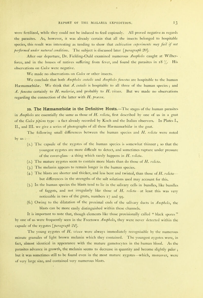 were fertilized, while they could not be induced to feed copiously. AH proved negative as regards the parasites. As, however, it was already certain that all the insects belonged to hospitable species, this result was interesting as tending to show that cultivation cxpcrimcnti may fail if not performed under natural conditions. Tlie subject is discussed later [^paragraph 20\ After our departure, Dr. Fielding-Ould examined numerous Anopheles caught at Wilbcr- force, and in the houses of natives suffering from fever, and found the parasites in 18 %. His observations on Culex were negative. We made no observations oJi Culex or other insects. We conclude that both Anopheles costalis and Anopheles funestus are liospitable to the human Ha;mamoebidae. We think that A. costalis is hospitable to all three of the human species ; and A. funestus certainly to H. malarit^^ and probably to H. vivax. But we made no observations regarding the connection of the latter with H. precox. 10. The Haemamoebidae in the Definitive Hosts.—The stages of the human parasites in Anopheles are essentially the same as those of H. relicta, first described by one of us in a gnat of the Culex pipiens type—a fact already recorded by Koch and the Italian observers. In Plates I., II., and III. we give a series of photographs of all these Ha-mamoebidie in the gnat. The following small differences between the liuman species and H. relicta were noted by us :— (i.) Tlie capsule of the zygotes of the human species is somewhat thinner; so that the y oungest zygotes are more difficult to detect, and sometimes rupture under pressure of the cover-glass—a thing which rarely happens in H. relicta. (2.) The mature zygotes seem to contain more blasts than do those of H. relicta. (3.) The melanin appears to remain longer in the human species. (4.) The blasts are shorter and thicker, and less bent and twisted, than those of H. relicta— but differences in the strengths of the salt solutions used may account for this. (5.) In the human species the blasts tend to lie in the salivary cells in bundles, like bundles of faggots, and not irregularly like those of H. relicta—least this was very noticeable in two of the gnats, numbers i 7 and 99. (6.) Owing to tlie dilatation of the proximal ends of the salivary ducts in Anopheles, the blasts can be more easily distinguished within these chaiuiels. It is important to note that, though elements like those provisionally called  black spores  by one of us were frequently seen in the Freetown Anopheles, they were never detected within the capsule of the z)'gotes {^paragraph 24\ The )'oung zygotes of H. vivax were alwa) s immediately recognisable b\' the numerous minute granules of light brown melanin which they contained. The youngest z\ g()tes were, in fact, almost identical in appearance with the mature gametocytes in the human blood. As the parasites advance in growth, the melanin seems to decrease in quantity and become sligiitly paler ; but it was sometimes still to be found even in the most mature zygotes—which, moreover, were of very large size, and contained very numerous blasts.