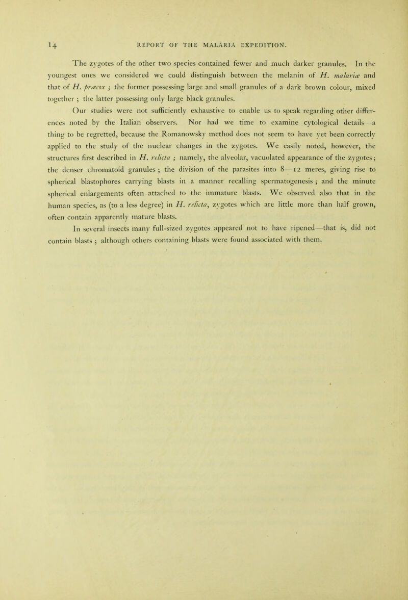 The zygotes of the other two species contained fewer and much darker granules. In the youngest ones we considered we could distinguish between the melanin of H. malar'ice and that of H. pr<ecox ; the former possessing large and small granules of a dark brown colour, mixed togetlier ; tlie latter possessing only large black granules. Our studies were not sufficiently exhaustive to enable us to speak regarding other differ- ences noted by the Italian observers. Nor had we time to examine cytological details ~a tiling to be regretted, because the Romanowsky method does not seem to have \'et been correctly applied to the study of the nuclear changes in tiie zygotes. We easily noted, however, the structures first described in H, rel'icta ; namely, tlie alveolar, vacuolated appearance of the z\'gotes; the denser chromatoid granules; the division of the parasites into 8 —12 meres, giving rise to spherical blastophores carrying blasts in a manner recalling spermatogenesis ; and the minute spherical enlargements often attached to the immature blasts. We observed also tliat in the human species, as (to a less degree) in H. rc/iita, zygotes wliicli are little more than lialf grown, often contain apparently mature blasts. In several insects many full-sized zygotes appeared not to have ripened —that is, did not contain blasts ; although others containing blasts were found associated witli tliem.