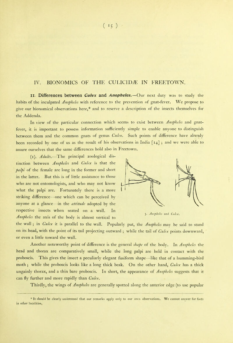 ( ^5 ) IV. BIONOMICS OF THE CULICID.E IN FREETOWN. II. Differences between Culex and Anopheles.—Our next duty was to study the habits of the inculpated Anophela with reference to the prevention of gnat-fever. We propose to give our bionomical observations here,* and to reserve a description of the insects themselves for the Addenda. In view of the particular connection which seems to exist between Anopheles and gnat- fever, it is important to possess information sufficiently simple to enable anyone to distinguish between them and the common gnats of genus Culex. Such points of difference have already been recorded by one of us as the result of his observations in India [14] ; and we were able to assure ourselves that the same differences hold also in Freetown. (i). Adults.—The principal zoological dis- tinction between Anopheles and Culex is that the palpi of the female are long in the former and short in the latter. But this is of little assistance to those who are not entomologists, and who may not know what the palpi are. Fortunately there is a more striking difference—one which can be perceived by anyone at a glance—in the attitude adopted by the respective insects when seated on a wall. In 3. Anopheles and Culex. Anopheles the axis of the body is almost vertical to the wall ; in Culex it is parallel to the wall. Popularly put, the Anopheles may be said to stand on its head, with the point of its tail projecting outward ; while the tail of Culex points downward, or even a little toward the wall. Another noteworthy point of difference is the general shape of the body. In Anopheles the head and thorax are comparatively small, while the long palpi are held in contact with the proboscis. This gives the insect a peculiarly elegant fusiform shape—like that of a humming-bird moth ; while the proboscis looks like a long thick beak. On the other hand, Culex has a thick ungainly thorax, and a thin bare proboscis. In short, the appearance of Anopheles suggests that it can fly further and more rapidly than Culex. Thirdly, the wings of Anopheles are generally spotted along the anterior edge (to use popular * It should be clearly understood that our remarks apply only to our own observations. We cannot answer for facts in other localities,