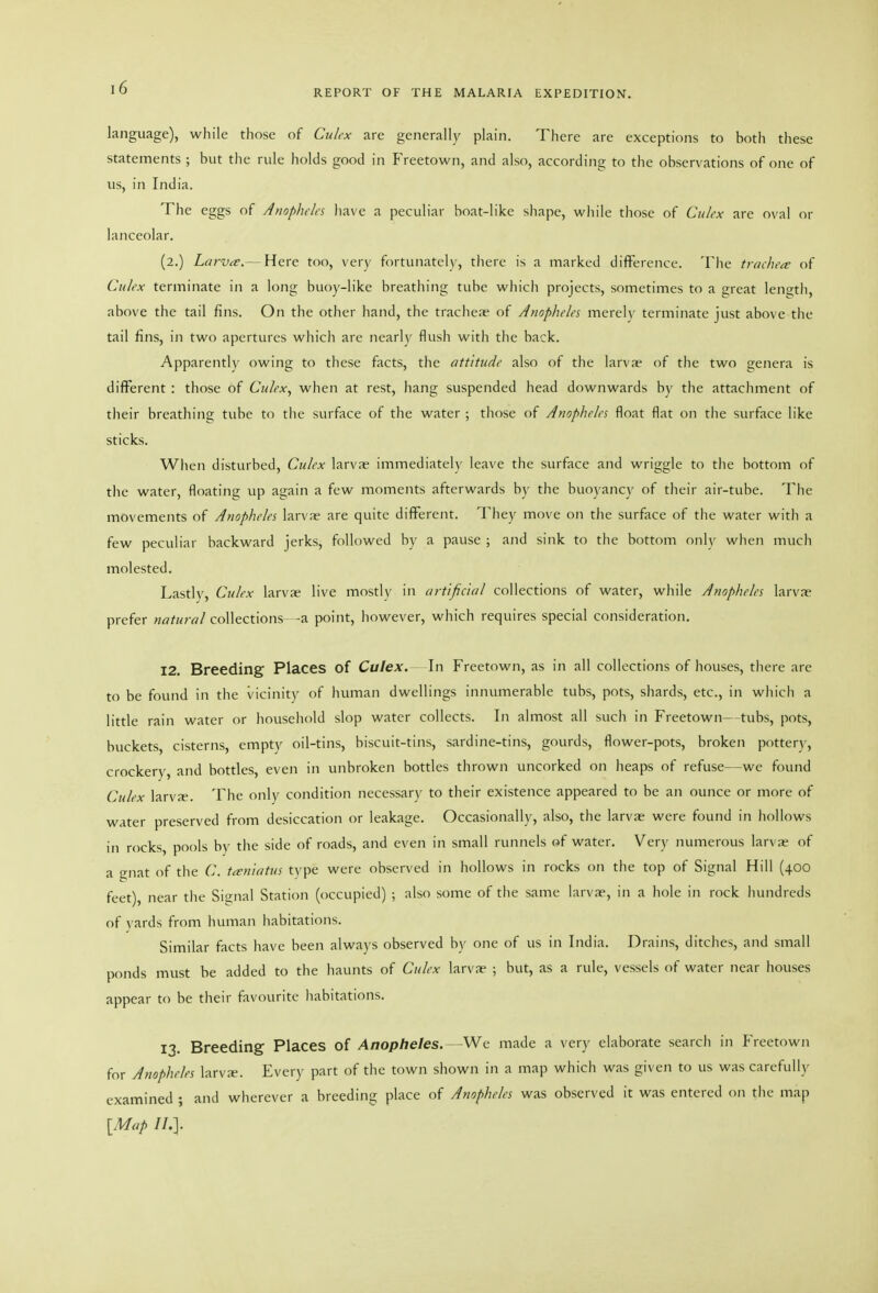 REPORT OF THE MALARIA EXPEDITION. language), while those of Culex are generally plain. There are exceptions to both these statements ; but the rule holds good in Freetown, and also, according to the observations of one of us, in India. The eggs of Amphda have a peculiar boat-like shape, while those of Culex are oval or lanceolar. (2.) Larvte.— Here too, very fortunateh', there is a marked difference. The trachea: of Culex terminate in a long buoy-like breathing tube which projects, sometimes to a great length, above the tail fins. On the other hand, the tracheas of Anopheles merel)' terminate just above the tail fins, in two apertures which are nearly flush with the back. Apparently owing to these facts, the attitude also of the larvae of the two genera is different : those of Culex^ when at rest, hang suspended head downwards by the attachment of their breathing tube to tlie surface of the water ; those of Anopheles float flat on the surface like sticks. When disturbed, Culex larvne immediatelv leave the surface and wriggle to tlie bottom of the water, floating up again a few moments afterwards by the buoyancy of their air-tube. The movements of Anopheles larvae are quite different. They move on the surface of the water with a few peculiar backward jerks, followed by a pause ; and sink to the bottom onlv when much molested. Lastlv, Culex larvae live mostly in artificial collections of water, while Anopheles larvae prefer natural collections -a point, however, which requires special consideration. 12. Breeding Places of Culex.^ Freetown, as in all collections of houses, there are to be found in the vicinity of human dwellings innumerable tubs, pots, shards, etc., in which a little rain water or household slop water collects. In almost all such in Freetown—tubs, pots, buckets, cisterns, empty oil-tins, biscuit-tins, sardine-tins, gourds, flower-pots, broken pottery, crockery, and bottles, even in unbroken bottles thrown uncorked on heaps of refuse—we found Culex larvje. The only condition necessary to their existence appeared to be an ounce or more of water preserved from desiccation or leakage. Occasionally, also, the larvae were found in hollows in rocks, pools by the side of roads, and even in small runnels of water. Very numerous larva? of a gnat of the C. ta;niatus type were observed in hollows in rocks on the top of Signal Hill (400 feet), near the Signal Station (occupied) ; also some of the same larvae, in a hole in rock hundreds of vards from human habitations. Similar facts have been always observed by one of us in India. Drains, ditches, and small ponds must be added to the liaunts of Culex larva? ; but, as a rule, vessels of water near houses appear to be their favourite liabitations. 13. Breeding Places of Anopheles. Wc made a very elaborate searcli in Freetown for Anopheles larva-. Every part of the town shown in a map which was given to us was carefully examined ; and wherever a breeding place of Anopheles was observed it was entered on the map [Map II.].