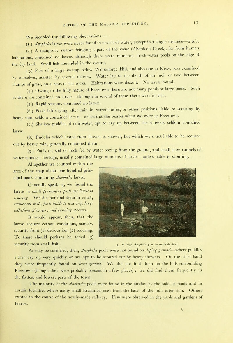 We recorded the following observations :— (I.) Anopheles larvs were never found in vessels of water, except in a single instance—a tub. (2.) A mangrove swamp fringing a part of the coast (Aberdeen Creek), far from human habitations, contained no larvae, although there were numerous fresh-water pools on the edge of the dry land. Small fish abounded in the swamp. (3.) Part of a large swamp below Wilberforce Hill, and also one at Kissy, was examined by ourselves, assisted by ^several natives. Water lay to tlie depth of an incli or two between clumps of grass, on a basis of flat rocks. Habitations were distant. No larva- found. (4.) Owing to the hilly nature of Freetown there are not many ponds or large pools. Such as there are contained no larvae—although in several of them there were no fish. (5.) Rapid streams contained no larvae. (6.) Pools left drying after rain in watercourses, or other positions liable to scouring by heavy rain, seldom contained larvae- at least at the season when we were at Freetown. (7.) Shallow puddles of rain-water, apt to dry up between the showers, seldom contained larvae. (8.) Puddles which lasted from shower to shower, but which were not liable to be scour?d out by heavy rain, generally contained them. (9.) Pools on soil or rock fed by water oozing from the ground, and small slow runnels of water amongst herbage, usually contained large numbers of larvae—unless liable to scouring. Altogether we counted within the area of the map about one hundred prin- cipal pools containing Anopheles larvae. Generally speaking, we found the larvae in small permanent pools not liable to scouring. We did not find them in vessels, evanescent pools, pools liable to scouring, large collections of water, and running streatns. It would appear, then, that the larvae require certain conditions, namely, security from (i) desiccation, (2) scouring. To these should perhaps be added (3) security from small fish. 4. a larye Anopheh-s pool In roailsi.le ditch. As may be surmised, then. Anopheles pools were not found on sloping ground where puddles either dry up very quickly or are apt to be scoured out by heavy sliowers. On the other hand they were frequently found on level ground. We did not find tliem on the liills surrounding Freetown (though they were probably present in a few places) ; we did find them frequently in the flattest and lowest parts of the town. The majority of the Anopheles pools were found in the ditches b)' the side of roads and in certain localities where many small streamlets ooze from the bases of the hills after rain. Others existed in the course of the newly-made railway. Few were obser\ ed in the vards and gardens of liouses.