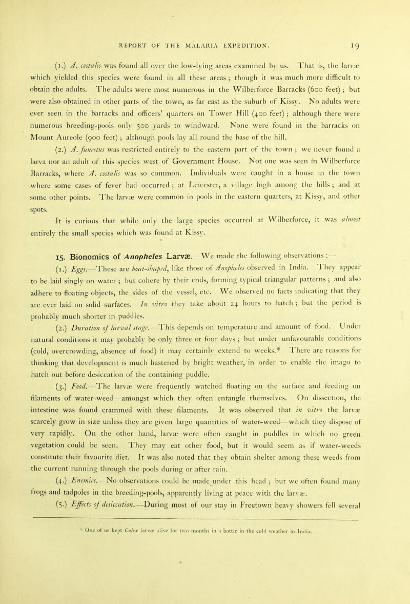 (i.) A. costalis was found all over the low-lying areas examined h\ us. That is, the larv;c wliich yielded this species were found in all these areas ; though it was much more difficult to obtain the adults. The adults were most numerous in the Wilberforce Barracks (600 feet) ; but were also obtained in other parts of the town, as far east as the suburb of Kiss)-. No adults were ever seen in the barracks and officers' quarters on Tower Hill (400 feet) ; although there were numerous breeding-pools only 500 yards to windward. None were found in the barracks on Mount Aureole (900 feet) ; although pools lay all round the base of the hill. (2.) A. funcitui was restricted entirely to the eastern part of the town ; we never found a larva nor an adult of this species west of Government House. Not one was seen in Wilberforce Barracks, where A. costalis was so common. Individuals were caught in a house in the town where some cases of fever had occurred ; at Leicester, a village high among the hills ; and at some other points. The larva; were common in pools in the eastern quarters, at Kiss}', and otiier spots. It is curious that while only the large species occurred at Wilberforce, it was alwost entirely the small species which was found at Kissy. 15. Bionomics of Anopheles Larvae. We made the following observatit)ns : (i.) Eggs.—These are boat-shaped, like those oi Anopheles observed in India. The)' appear to be laid singly on water ; but cohere by their ends, forming typical triangular patterns ; and also adhere to floating objects, the sides of the vessel, etc. We observed no facts indicating that they are ever laid on solid surfaces. In vitro the\' take about 24 hours to hatch ; but the period is probably mucli shorter in puddles. (2.) Duration of larval stager- This depends on temperature and amount of food. Under natural conditions it may probabh' be only three or four days ; but under unfavourable conditions (cold, overcrowding, absence of food) it may certainh' extend to weeks.* There are reay)ns for thinking that development is much hastened b\' bright weather, in order to enable the imago to hatch out before desiccation of the containing puddle. (3.) Food.—The larv;c were frequently watched floating on the surface and feeding on filaments of water-weed—amongst which thev often entangle themselves. On dissection, the intestine was found crammed with these filaments. It was observed that hi vitro the larvas scarcely grow in size unless they are given large quantities of water-weed- - which they dispose of very rapidly. On the other hand, larvae were often caught in puddles in which no green vegetation could be seen. They may eat otiier food, but it would seem as if water-weeds constitute their favourite diet. It was also noted that the\' obtain shelter among these weeds from tlie current running tln'ough the pools during or after rain. (4.) Enemies.—No observations could be made under this head ; but we often found many trogs and tadpoles in the breeding-pools, apparentl)' living at peace with the lar\ ;f. (5O Elf'^<:t^ of desiccation.—During most of our stay in Freetown heav}- showers fell several One of us kept Culcx larva; alive tor tuo months in a bottle in the cohl weatiier in India.