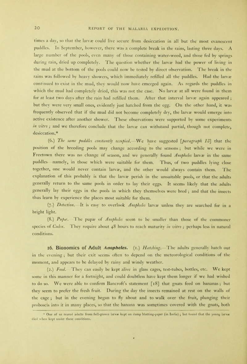 times a day, so tliat the larv;e ccnikl live secure from desiccation in all but the most evanescent puddles. In September, however, there was a complete break in the rains, lasting three dnys. A large number ot tiie pools, even many of those containing water-weed, and those fed b)- springs during rain, dried up completeh'. The question whether the larvat- had the power of living in t)ie mud at tlie bottom of the pools could now be tested by direct observation. The break in the rains was followed by heavy showers, which immediately refilled all the puddles. Had the larvie continued to exist in the mud, tlie\- would now have emerged again. As regards the puddles in which the mud had completeh' dried, this was not the case. No larv;e at all were found in them for at least two days after the rain had refilled them. After that interval larv;e again appeared ; but they were very small ones, evidently just hatched from the egg. On the other hand, it was frequently observed that if the mud did not become completely dr\', the larva; would emerge into active existence after another shower. These observations were supported by some experiments /;/ vitro ; and we therefore conclude that the larv;e can withstand partial, though not complete, desiccation,* (6.) T/ir sauir puddles constantly occupied. --ha\'e suggested [paragraph 13] that the position of the breeding pools may change according to the seasons ; but while we were in Freetown there was no change of season, and we generalh' found Anopheles larva; in the same puddles- namel)', in those which were suitable for them. Thus, of two puddles lying close together, one would never contain larvae, and the other would alwa\'s contain tliem. The explanation of this probably is that the larva- perish in tlie unsuitable pools, or that the adults generally return to the same pools in order to la)- their eggs. It seems likely that the adults generally lay their eggs in the pools in which the)- themselves were bred ; and tliat the insects thus learn by experience the places most suitable for them. (/.) Detection. -It is easy to overlook Anopheles larviK unless the}- are searched for in a bright light. (8.) Pnpa\ Tlie pupa- of Anopheles seem to be smaller than those of the commoner species of Ciilex. The\' require about 48 hours to reach maturit\' /// vitro ; perhaps less in natural conditions. 16. Bionomics of Adult Anopheles, (i.) Hatching. -The adults generally hatch out in the evem'ng ; but their exit seems often to depend on the meteorological conditions ot the moment, and appears to be dela) ed by rain\- and wind)' weather. (2.) Food. The\ can easily be kept alive in glass cages, test-tubes, bottles, etc. We kept some in this manner for a fortm'ght, and could doubtless have kept them longer if we had wished to do so. We were able to confirm Bancroft's statement [18] that gnats feed on bananas; but they seem to prefer the fresh fruit. During the day the insects remained at rest on the walls of the cage ; but in the evening began to fly about and to walk over the fruit, plunging their proboscis into it in man) places, so that the banana was sometimes covered with the gnats, both ' One of lis rearcil adults from fiill-grnwii l:\rvm kept on ilnnip blotting-paper (in India) ; but found that tlie )inini; larvic died u hen kept umler tlicsc conditions.