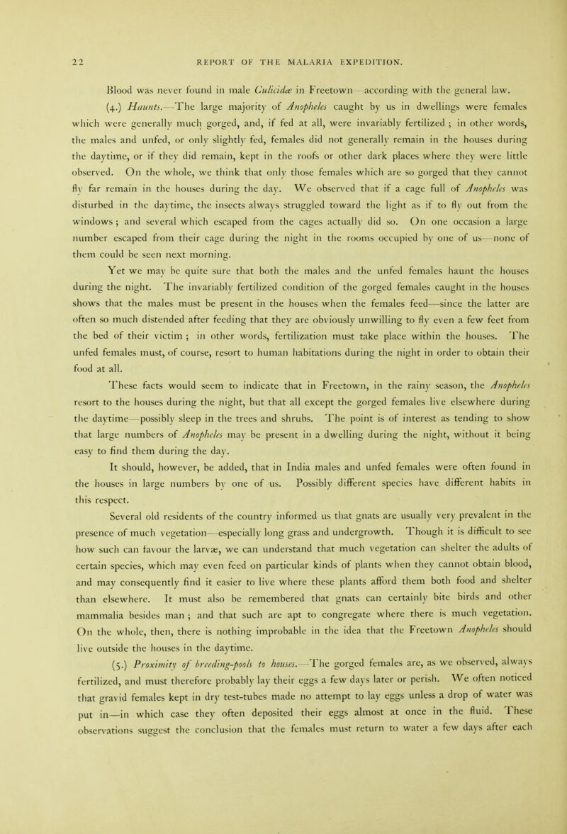 Blood was never found in male Culidda; in Freetown- according with the general law. (4.) Haunts.- 'The large majority of Anopheles cauglit by us in dwellings were females wliich were generally much gorged, and, if fed at all, were invariably fertilized ; in other words, the males and unfed, or only slightly fed, females did not generall)' remain in the houses during tlie daytime, or if they did remain, kept in the roofs or other dark places where they were little observed. On the whole, wc tliink that only those females which are so gorged tliat thev cannot fl\' far remain in tlie houses during the da^'. We observed that if a cage full of Anopheles was disturbed in tlie daytime, the insects always struggled toward the liglit as if to fiv out from tlie windows ; and several whicli escaped from the cages actually did so. On one occasion a large number escaped from their cage during tlie night in the rooms occupied b\' one of us none of tlicm could be seen next morning. Yet we may be quite sure tliat botii the males and the unfed females haunt the houses during the night. The invariably fertilized condition of tiie gorged females cauglit in the houses shows that the males must be present in the houses when the females feed—since the latter are often so much distended after feeding that they are obviously unwilling to fly even a few feet from tlie bed of their victim ; in other words, fertilization must take place within the houses. The unfed females must, of course, resort to human habitations during the night in order to obtain their ft)od at all. These facts would seem to indicate that in Freetown, in tiie rainy season, the Anopheles resort to the houses during the night, but that all except the gorged females live elsewhere during the daytime—possibly sleep in the trees and shrubs. The point is of interest as tending to show that large numbers of Anopheles may be present in a dwelling during the night, without it being easy to find them during the day. It should, however, be added, that in India males and unfed females were often found in the houses in large numbers by one of us. Possibly different species liave different habits in this respect. Several old residents of the country informed us tliat gnats arc usually ver)' prevalent in the presence of much vegetation—especially long grass and undergrowth. Though it is difficult to see how such can favour the larvae, we can understand that much vegetation can shelter the adults of certain species, which may even feed on particular kinds of plants when they cannot obtain blood, and may consequently find it easier to live where these plants afford them both food and shelter than elsewhere. It must also be remembered that gnats can certainly bite birds and other mammalia besides man ; and that such are apt to congregate where tliere is mucli vegetation. On the whole, then, there is nothing improbable in tlie idea that the Freetown Anopheles should live outside tlie liouses in tlie daytime. (5.) Proxifn/tY of breeding-pools to houses. The gorged females are, as we observed, alwa\'S fertilized, and must therefore probably lay their eggs a few days later or perish. We often noticed that gravid females kept in dry test-tubes made no attempt to lay eggs unless a drop of water was put in—in which case they often deposited their eggs almost at once in the fluid. These observations suggest the conclusion that the females must return to water a few days after each