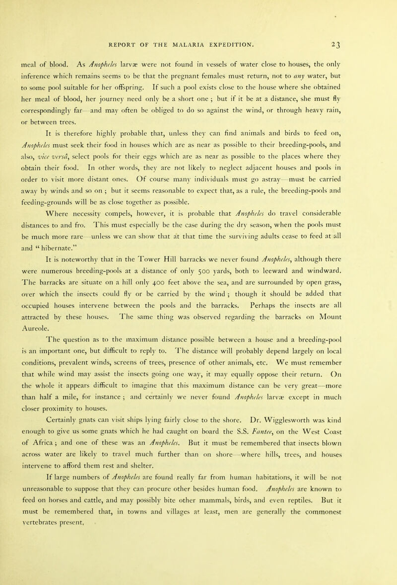 meal of blood. As Anopheles larvae were not found in vessels of water close to houses, the only inference which remains seems to be that the pregnant females must return, not to any water, but to some pool suitable for her oflFspring. If such a pool exists close to the house where she obtained her meal of blood, her journey need only be a short one ; but if it be at a distance, she must fly correspondingly far- and may often be obliged to do so against the wind, or through heavy rain, or between trees. It is therefore highly probable tliat, unless they can find animals and birds to feed on. Anopheles must seek their food in houses which are as near as possible to their breeding-pools, and also, vice versa, select pools for their eggs wliich are as near as possible to the places where they obtain their food. In other words, they are not likely to neglect adjacent houses and pools in order to visit more distant ones. Of course many individuals must go astray— must be carried away by winds and so on ; but it seems reasonable to expect that, as a rule, the breeding-pools and feeding-grounds will be as close together as possible. Where necessity compels, however, it is probable that Anopheles do travel considerable distances to and fro. This must especially be the case during the dry season, when the pools must be much more rare—-unless we can show that at that time the surviving adults cease to feed at all and  hibernate. It is noteworthy that in the Tower Hill barracks we never found Anopheles, although there were numerous breeding-pools at a distance of only 500 yards, both to leeward and windward. The barracks are situate on a hill only 400 feet above the sea, and are surrounded by open grass, over which the insects could fly or be carried by the wind ; though it should be added that occupied houses intervene between the pools and the barracks. Perhaps the insects arc all attracted by these houses. The same thing was observed regarding the barracks on Mount Aureole. The question as to the maximum distance possible between a house and a breeding-pool is an important one, but difficult to reply to. The distance will probably depend largely on local conditions, prevalent winds, screens of trees, presence of other animals, etc. We must remember that while wind may assist the insects going one way, it may equally oppose their return. On the whole it appears difficult to imagine tliat this maximum distance can be very great—more than half a mile, for instance ; and certaini\' we never found Anopheles larva except in much closer proximity to houses. Certainly gnats can visit ships lying fairly close to the shore. Dr. Wigglesworth was kind enough to give us some gnats which he had caught on board the S.S. Fantee, on the West Coast of Africa ; and one of these was an Anopheles. But it must be remembered that insects blown across water are likely to travel much further than on shore—where hills, trees, and houses intervene to afford them rest and shelter. If large numbers of Anopheles are found really far from human habitations, it will be not unreasonable to suppose that they can procure other besides liuman food. Anopheles are known to feed on horses and cattle, and may possibly bite other mammals, birds, and even reptiles. But it must be remembered tliat, in towns and villages at least, men are generally the commonest yertebrates present,
