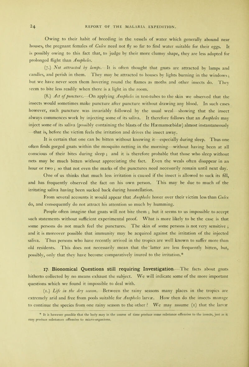 Owing to their habit of breeding in the vessels of water which generally abound near houses, the pregnant females of Culex need not fly so far to find water suitable for their eggs. It is possibly owing to this fact that, to judge by their more clumsy shape, they are less adapted for prolonged flight than Anopheles. (7.) Not attracted hy lamps. It is often thought that gnats are attracted by lamps and candles, and perisli in them. Tliey may be attracted to houses by lights burning in the windows; hilt we have never seen them liovering round the flames as moths and other insects do. Tlicy >cem to bite less rcadilv when there is a light in the room. (8.) Act of puncture.- On applying Anopheles in test-tubes to tlie skin we observed that tlie insects would sometimes make puncture after puncture without drawing any blood. In such cases however, each puncture was invariably followed by the usual weal—showing that the insect always commences work by injecting some of its saliva. It therefore follows that an Anopheles may inject some of its saliva (possibly containing the blasts of the Haemamoebida) almost instantaneously that is, before tlie victim feels the irritation and drives the insect away. It is certain that one can be bitten without knowing it—especially during sleep. Thus one often finds gorged gnats within the mosquito netting in the morning—without having been at all conscious of their bites during sleep ; and it is therefore probable that those who sleep without nets may be much bitten without appreciating the fact. Even the weals often disappear in an iiour or two ; so that not even the marks of the punctures need necessarily remain until next day. One of us thinks that much less irritation is caused if the insect is allowed to suck its fill, and has frequently observed the fact on liis own person. This may be due to much of the irritating saliva having been sucked back during haustellation. From several accounts it would appear that Anopheles hover over their victim less than Culex do, and consequently do not attract his attention so much by humming. People often imagine that gnats will not bite tliem ; but it seems to us impossible to accept such statements without sufllicient experimental proof. What is more likely to be the case is that some persons do not much feel the punctures. The skin of some persons is not very sensitive ; and it is moreover possible that immunity may be acquired against the irritation of the injected saliva. Thus persons who have recently arrived in the tropics are well known to sufi^er more than old residents. This does not necessarily mean that the latter are less frequently bitten, but, possibly, only that they have become comparatively inured to the irritation.* 17. Bionomical Questions still requiring Investigation.—The facts about gnats hitherto collected by no means exhaust the subject. We will indicate some of the more important questions which we found it impossible to deal with. (i.) Life in the eiry season. -Between the rainy seasons man)' places in tlie tropics are extremely arid and free from pools suitable for Anopheles larvne. How then do the insects m iinge to continue the species from one rainy season to the other ? We may assume (i) that the larvne * It is however possible that the body may in the course of time produce some substance offensive to the insects, just as it may produce substances offensive to micro-organisms.