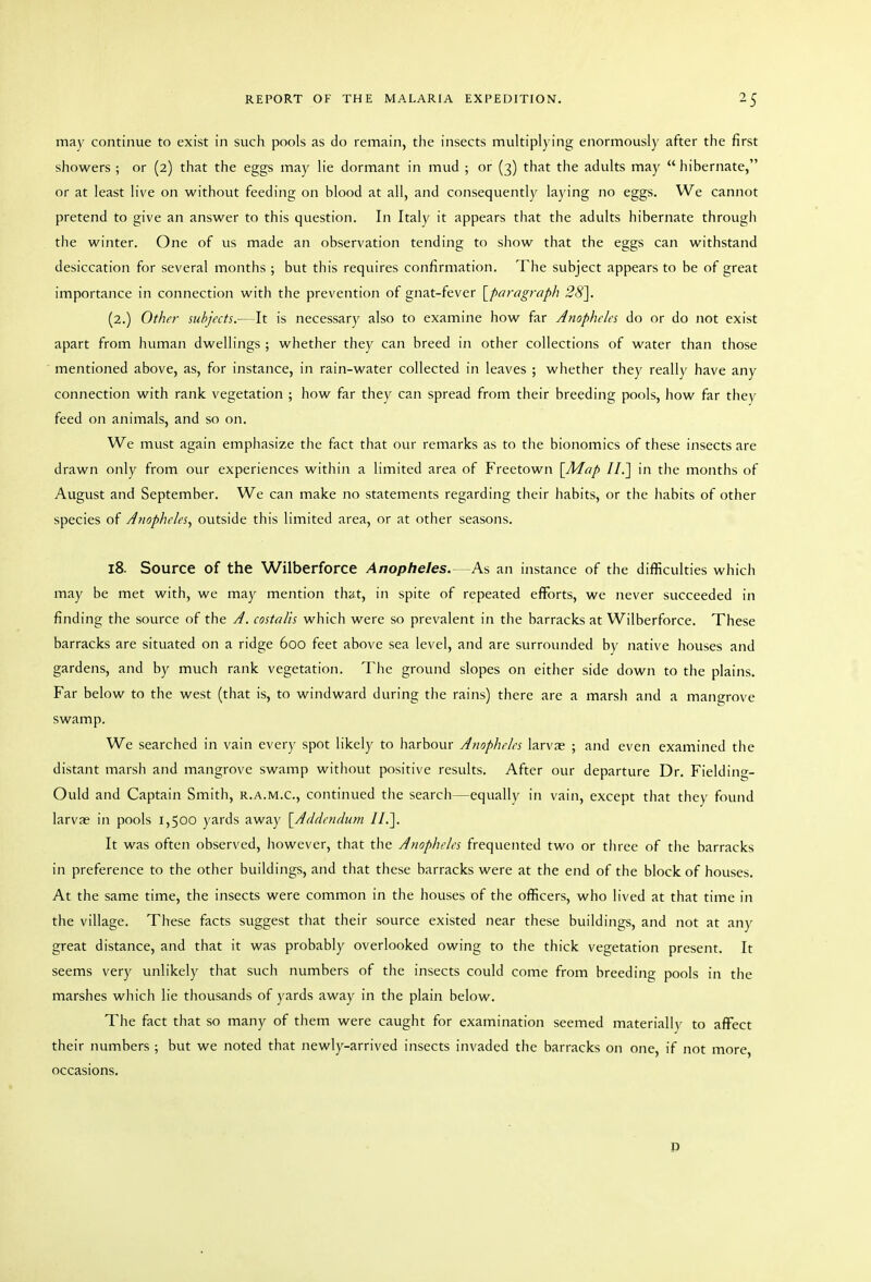 may continue to exist in such pools as do remain, the insects multiplying enormously after the first showers ; or (2) that the eggs may lie dormant in mud ; or (3) that the adults may hibernate, or at least live on without feeding on blood at all, and consequently laying no eggs. We cannot pretend to give an answer to this question. In Italy it appears that the adults hibernate through the winter. One of us made an observation tending to show that the eggs can withstand desiccation for several months ; but this requires confirmation. The subject appears to be of great importance in connection with the prevention of gnat-fever \_paragraph 28\ (2.) Other subjects.—It is necessary also to examine how far Anopheles do or do not exist apart from human dwellings ; whether they can breed in other collections of water than those mentioned above, as, for instance, in rain-water collected in leaves ; whether they really have any connection with rank vegetation ; how far they can spread from their breeding pools, how far they feed on animals, and so on. We must again emphasize the fact that our remarks as to the bionomics of these insects are drawn only from our experiences within a limited area of Freetown \^Map II.] in the months of August and September. We can make no statements regarding their habits, or the habits of other species of Jnophe/es, outside this limited area, or at other seasons. 18. Source of the Wilberforce Anopheles.—As an instance of the difficulties which may be met with, we may mention that, in spite of repeated efforts, we never succeeded in finding the source of the J. costalis which were so prevalent in the barracks at Wilberforce. These barracks are situated on a ridge 600 feet above sea level, and are surrounded by native houses and gardens, and by much rank vegetation. The ground slopes on either side down to the plains. Far below to the west (that is, to windward during the rains) there are a marsh and a mangrove swamp. We searched in vain every spot likely to harbour Anopheles larvae ; and even examined the distant marsh and mangrove swamp without positive results. After our departure Dr, Fielding- Ould and Captain Smith, r.a.m.c, continued the search—equally in vain, except that they found larvae in pools 1,500 yards away {Addendum 11.]. It was often observed, however, that the Anopheles frequented two or tlnee of the barracks in preference to the other buildings, and that these barracks were at the end of the block of houses. At the same time, the insects were common in the houses of the officers, who lived at that time in the village. These facts suggest that their source existed near these buildings, and not at any great distance, and that it was probably overlooked owing to the thick vegetation present. It seems very unlikely that such numbers of the insects could come from breeding pools in the marshes which lie thousands of yards away in the plain below. The fact that so many of them were caught for examination seemed materiallv to affect their numbers ; but we noted that newly-arrived insects invaded the barracks on one, if not more, occasions. P