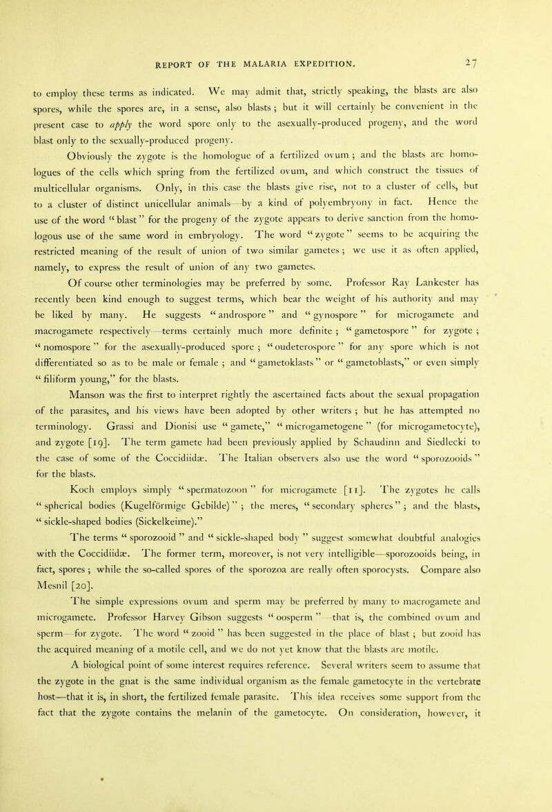 to employ these terms as indicated. We may admit that, strictly speaking, the blasts are also spores, while the spores are, in a sense, also blasts ; but it will certainly be convenient in the present case to apply the word spore only to the asexually-produced progeny, and the word blast only to the sexually-produced progeny. Obviously the zygote is the homologue of a fertilized ovum ; and the blasts are iiomo- logues of the cells which spring from the fertilized ovum, and wliicii construct tlic tissues ot multicellular organisms. Only, in this case the blasts give rise, not to a cluster of colls, but to a cluster of distinct unicellular animals—by a kind of polyembryony in fact. Hence the use of the word blast for the progeny of the zygote appears to derive sanction from the liomo- logous use of the same word in embryology. The word zygote seems to be acquiring the restricted meaning of the result of union of two similar gametes ; we use it as often applied, namely, to express the result of union of any two gametes. Of course otlier terminologies may be preferred by some. Professor Ray Lankester lias recently been kind enough to suggest terms, which bear the weight of his authority and maj' be liked by many. He suggests  androspore  and  gynospore for microgamete and macrogamete respectively—terms certainly much more definite ;  gametospore  for zygote ;  nomospore  for tlie asexualh'-produced spore ;  oudeterospore  for any spore which is not differentiated so as to be male or female ; and  gametoklasts  or  gametoblasts, or even simply  filiform young, for the blasts. Manson was the first to interpret rightly the ascertained facts about the sexual propagation of the parasites, and his views have been adopted by other writers ; but lie has attempted no terminology. Grassi and Dionisi use  gamete,  microgametogene  (for microgametoc^ te), and zygote [19]. The term gamete had been previously applied by Sciiaudinn and Siedlecki to the case of some of tiie Coccidiidae. The Italian observers also use the word  sporozooids  for the blasts. Koch employs simply spermatozoon for microgamete [11]. The Z)'gotes lie calls spherical bodies (Kugelformige Gebilde)  ; the meres,  secondar)- spheres; and the blasts,  sickle-shaped bodies (Sickelkeime). The terms  sporozooid  and  sickle-sliaped bod\-  suggest somewhat doubtful analogies with the Coccidiidae. The former term, moreover, is not very intelligible—sporozooids being, in fact, spores ; while the so-called spores of the sporozoa are really often sporocysts. Compare also Mesnil [20]. The simple expressions ovum and sperm ma\ be preferred b\- man)' to macrogamete and microgamete. Professor Harvey Gibson suggests  oosperm  that is, the combined ovum and sperm—for z}'gote. The word  zooid  has been suggested in the place of blast ; but zooid has the acquired meaning of a motile cell, and we do not yet know that the blasts arc motile. A biological point of some interest requires reference. Several writers seem to assume that the zygote in the gnat is the same individual organism as the female gametocyte in the vertebrate host—that it is, in short, the fertilized female parasite. This idea receives some support from the fact that the zygote contains the melanin of the gametocyte. On consideration, however, it