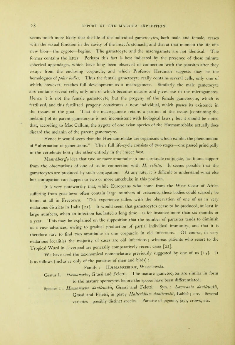 seems much more likely that the life of the individual gametocytes, both male and female, ceases with the sexual function in the cavity of the insect's stomach, and that at that moment the life of a new bion—the zygote- -begins. The gametocyte and the macrogamete are not identical. The former contains the latter. Perhaps this fact is best indicated by the presence of those minute spherical appendages, which have long been observed in connection with the parasites after they escape from the enclosing corpuscle, and which Professor Herdman suggests may be the liomologues of polar hodies. Thus tlic female gametocyte really contains several cells, only one of which, however, reaches full development as a macrogamete. Similarly tiie male gametocyte also contains several cells, only one of wliich becomes mature and gives rise to the microgametes. Hence it is not tlie female gametocyte, but the progeny of the female gametocyte, which is fertilized, and this fertilized progeny constitutes a new individual, which passes its existence in the tissues of the gnat. That the macrogamete retains a portion of the tissues (containing the melanin) of its parent gametocyte is not inconsistent with biological laws ; but it should be noted that, according to Mac Galium, the zygote of one avian species of the Hasmamcebidae actually does discard the melanin of the parent gametocyte. Hence it would seem that the Hxmamcebidie are organisms which exhibit the phenomenon of  alternation of generations. Their full life-cycle consists of two stages— one passed principally in the vertebrate host ; the other entirely in the insect host. Mannaberg's idea tliat two or more amoebuhe in one corpuscle conjugate, lias found support from the observations of one of us in comiection witli H. relkta. It seems possible tliat the gametocytes are produced by such conjugation. At any rate, it is difficult to understand what else but conjugation can happen to two or more amcebuls in this position. It is very noteworthy that, while Europeans who come from the West Coast of Africa suffering from gnat-fever often contain large numbers of crescents, these bodies could scarcely be found at all in Freetown. This experience tallies with the observation of one of us in very malarious districts in India [21]. It would seem that gametocytes cease to be produced, at least in lariie numbers, when an infection has lasted a long time- as for instance more than six months or a year. This may be explained on the supposition that the number of parasites tends to diminish as a case advances, owing to gradual production of partial individual immunity, and that it is therefore rare to find two amoebulje in one corpuscle in old infections. Of course, in very malarious localities the majority of cases are old infections ; whereas patients who resort to the Tropical Ward in Liverpool are generally comparatively recent cases [22]. We have used the taxonomical nomenclature previously suggested by one of us [15]. It is as follows (inclusive only of the parasites of men and birds) : Family : HitMAMCEBiDvE, Wasielewski. Genus I. Hcemamoeba, Grassi and Feletti. The mature gametocytes are similar in form to the mature sporocytes before the spores have been differentiated. Species l : Hamamceba danUewskii, Grassi and Feletti. Syn. : Laverania danllewskii, Grassi and Feletti, in part ; Halteridium dani/ewskii, Labbe ; etc. Several varieties possibly distinct species. Parasite of pigeons, ja) s, crows, etc.
