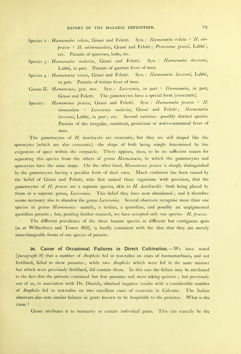 Species 2 : Hamamaha relicta, Grassi and Feletti. Syn. : Hamamceba relicta + H. mb- prcecox + H. subimmaculata, Grassi and Feletti ; Proteosoma grassii, Labbc ; etc. Parasite of sparrows, larks, etc. Species 3 : H^mamaba malar'ia, Grassi and Feletti. S)'n. : Ha-mama^ba lavcrani, Labbe, in part. Parasite of quartan fever of man. Species 4 : Hamamoeba vivax, Grassi and Feletti. S}'n. : Hamamoeba laverani^ Labbe, in part. Parasite of tertian fever of man. Genus II. Hcrmomenas^ gen. nov. Syn. : Laverania, in part + I-Le?na>na;b(i, in part, Grassi and Feletti. The gametocytes have a special form (crescentic). Species : Hamomenas precox, Grassi and Feletti. Syn. : Hamamoeba prcecox + H. immaculata + Laverania ynalariee^ Grassi and Feletti ; H^emamceba laveraniy Labbe, in part ; etc. Several varieties- possibly distinct species. Parasite of the irregular, remittent, pernicious or aestivo-autumnal fever of man. The gametocytes of H. dantlewskii are crescentic, but they are still shaped like the sporocytes (which are also crescentic)—the shape of both being simply determined by tlie exigencies of space within the corpuscle. There appears, then, to be no sufficient reason for separating this species from the others of genus Hiemaniceba, in which the gametocytes and sporocytes liave the same shape. On the other hand, H^eniomenas preecox is sliarply distinguished by the gametocytes having a peculiar form of their own. Much confusion has been caused by the belief of Grassi and Feletti, who first named these organisms with precision, that the gametocytes of H. prcecox are a separate species, akin to H. danilewskii—both being placed b\' them in a separate genus, Laverania. This belief they have now abandoned ; and it therefore seems necessary also to abandon the genus Laverania. Several observers recognise more than one species in genus Hcemomenas—namely, a tertian, a quotidian, and possibly an unpigmented quotidian parasite ; but, pending further research, we have accepted only one species—H. prcecox. The different prevalence of the three human species at different but contiguous spots (as at Wilberforce and Tower Hill), is hardly consistent with the idea that tliey are merely interchangeable forms of one species of parasite. 20. Cause of Occasional Failures in Direct Cultivation.—We have noted [paragraph .9] that a number of Anopheles fed in test-tubes on cases of haemamoebiasis, and not fertilized, failed to show parasites ; while two Anopheles which were fed in the same manner but wliich were previously fertilized, did contain them. In this case the failure ma)- be attributed to tlie fact that the patients contained but few parasites and were taking quinine ; but previously one of us, in association with Dr. Daniels, obtained negative results with a considerable number of Anopheles fed in test-tubes oil two excellent cases of crescents in Calcutta. The Italian observers also note similar failures in gnats known to be hospitable to the parasites. What is the cause I Grassi attributes it to immunit)- in certain individual gnats. This can scarcely be the