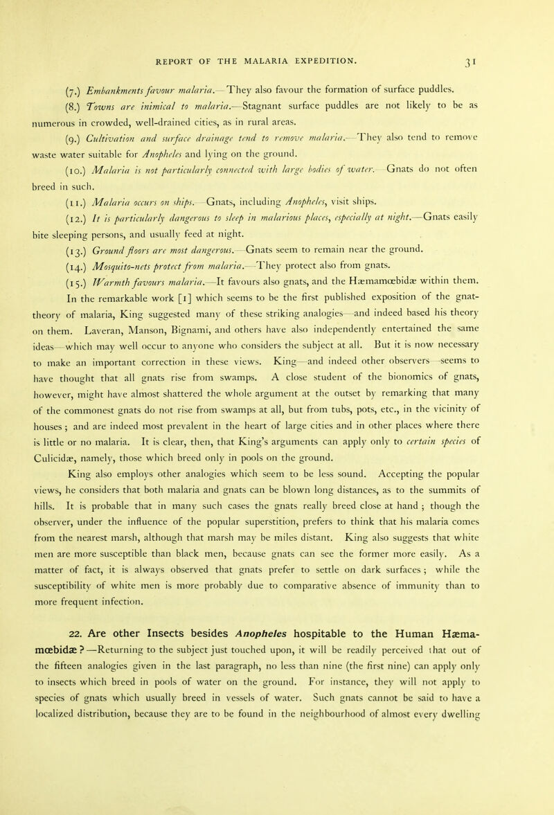 (7.) Embankments favour malaria.— They also favour the formation of surface puddles. (8.) Towns are Inimical to malaria.—Stagnant surface puddles are not likely to be as numerous in crowded, well-drained cities, as in rural areas. (9.) Cultivation and surface drainage tend to remove malaria.-- They also tend to remove waste water suitable for Anopheles and lying on the ground. (10.) Malaria is not particularly; connected with large bodies of water. Gnats do not often breed in such. (11.) Malaria occurs on ships.—Gnats, including Anopheles., visit ships. (12.) It is particularly dangerous to sleep in malarious places, especially at night.—Gnats easily bite sleeping persons, and usually feed at night. (13.) Ground floors are most dangerous.- Gnats seem to remain near the ground. (14.) Mosquito-nets protect from malaria.—They protect also from gnats. (15.) Warmth favours malaria.—It favours also gnats, and the Haemamoebidas within them. In the remarkable work [i] which seems to be the first published exposition of the gnat- theory of malaria. King suggested many of these striking analogies—and indeed based his theory on them. Laveran, Manson, Bignami, and others have also independently entertained the same ideas—which may well occur to anyone who considers the subject at all. But it is now necessary to make an important correction in these views. King—and indeed other observers -seems to have thought that all gnats rise from swamps. A close student of the bionomics of gnats, however, might have almost shattered the whole argument at the outset by remarking that many of the commonest gnats do not rise from swamps at all, but from tubs, pots, etc., in the vicinity of houses ; and are indeed most prevalent in the heart of large cities and in other places where there is little or no malaria. It is clear, then, that King's arguments can apply only to certain species of Culicidre, namely, those which breed only in pools on the ground. King also employs other analogies which seem to be less sound. Accepting the popular views, he considers that both malaria and gnats can be blown long distances, as to the summits of hills. It is probable that in many such cases the gnats really breed close at hand ; though the observer, under the influence of the popular superstition, prefers to think that his malaria comes from the nearest marsh, although that marsh mav be miles distant. King also suggests that white men are more susceptible than black men, because gnats can see the former more easily. As a matter of fact, it is always observed that gnats prefer to settle on dark surfaces ; while the susceptibility of white men is more probably due to comparative absence of immunity than to more frequent infection. 22. Are other Insects besides Anopheles hospitable to the Human Haema- mcebidae?—Returning to the subject just touched upon, it will be readily perceived that out of the fifteen analogies given in the last paragraph, no less than nine (the first nine) can apply only to insects which breed in pools of water on the ground. For instance, they will not apply to species of gnats which usually breed in vessels of water. Such gnats cannot be said to have a localized distribution, because they are to be found in the neighbourhood of almost every dwelling