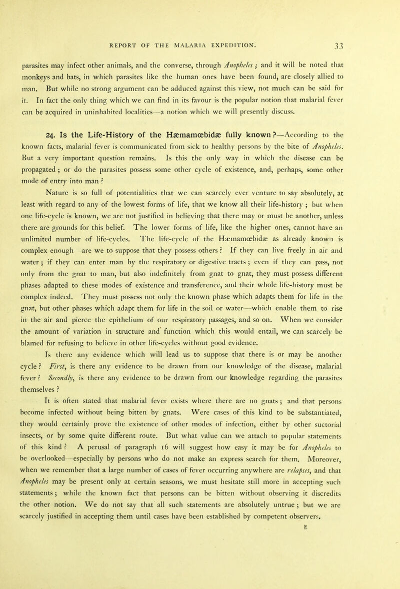 parasites may infect other animals, and the converse, through Anopheles; and it will be noted that monkeys and bats, in which parasites like the human ones have been found, are closely allied to man. But while no strong argument can be adduced against this view, not much can be said for it. In fact the only thing which we can find in its favour is the popular notion that malarial fever can be acquired in uninhabited localities —a notion which we will presently discuss. 24. Is the Life-History of the Haemamcebidae fully known ?—According to the known facts, malarial fever is communicated from sick to healthy persons by the bite of Jnopheles. But a very important question remains. Is this the only way in which the disease can be propagated ; or do the parasites possess some other cycle of existence, and, perhaps, some other mode of entry into man ? Nature is so full of potentialities that we can scarcely ever venture to say absolutely, at least with regard to any of the lowest forms of life, that we know all their life-history ; but when one life-cycle is known, we are not justified in believing that there may or must be another, unless there are grounds for this belief. The lower forms of life, like the higher ones, cannot have an unlimited number of life-cycles. The life-cycle of the Haemamcebidae as already know 1 is complex enough—are we to suppose that they possess others r If they can live freely in air and water ; if they can enter man by the respiratory or digestive tracts ; even if they can pass, not only from the gnat to man, but also indefinitely from gnat to gnat, they must possess different phases adapted to these modes of existence and transference, and their whole life-history must be complex indeed. They must possess not only the known phase which adapts them for life in the gnat, but other phases which adapt them for life in the soil or water—which enable them to rise in the air and pierce the epithelium of our respiratory passages, and so on. When we consider the amount of variation in structure and function which this would entail, we can scarcely be blamed for refusing to believe in other life-cycles without good evidence. Is there any evidence which will lead us to suppose that there is or may be another cycle First, is there any evidence to be drawn from our knowledge of the disease, malarial fever ? Secondly, is there any evidence to be drawn from our knowledge regarding the parasites themselves ? It is often stated that malarial fever exists where there are no gnats ; and that persons become infected without being bitten by gnats. Were cases of this kind to be substantiated, they would certainly prove the existence of other modes of infection, either by other suctorial insects, or by some quite different route. But what value can we attach to popular statements of this kind ? A perusal of paragraph 16 will suggest how easy it may be for Anopheles to be overlooked—especially by persons who do not make an express search for them. Moreover, when we remember that a large number of cases of fever occurring anywhere are relapses, and that Anopheles may be present only at certain seasons, we must hesitate still more in accepting such statements; while the known fact that persons can be bitten without observing it discredits the other notion. We do not say that all sucli statements are absolutely untrue ; but we are scarcely justified in accepting them until cases have been established by competent observers. E