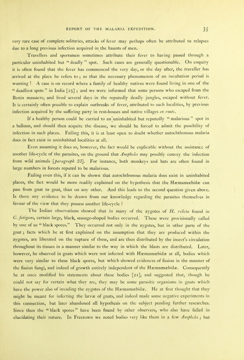 very rare case of complete solitaries, attacks of fever may perhaps often be attributed to relapses due to a long previous infection acquired in the haunts of men. Travellers and sportsmen sometimes attribute their fever to having passed througli a particular uninhabited but  deadly  spot. Such cases are generally questionable. On enquiry it is often found that the fever has commenced the very day, or the day after, the traveller has arrived at the place he refers to ; so that the necessary phenomenon of an incubation period is vi^anting ! A case is on record where a family of healthy natives were found living in one of the *' deadliest spots  in India [25] ; and we were informed that some persons who escaped from the Benin massacre, and lived several days in the reputedly deadly jungles, escaped without fever. It is certainly often possible to explain outbreaks of fever, attributed to such localities, by previous infection acquired by the suffering party in rest-houses and native villages en route. If a healthy person could be carried to an~uninhabited but reputedly  malarious  spot in a balloon, and should then acquire the disease, we should be forced to admit the possibility of infection in such places. Failing this, it is at least open to doubt whether autochthonous malaria does in fact exist in uninhabited localities at all. Even assuming it does so, however, the fact would be explicable witliout the assistance of another life-cycle of the parasites, on the ground that Anopheles may possibly convey the infection from wild animals {paragraph 231. For instance, both monkeys and bats are often found in large numbers in forests reputed to be malarious. Failing even this, if it can be shown that autochthonous malaria does exist in uninhabited places, the fact would be more readily explained on the hypothesis that the Hasmamcebida; can pass from gnat to gnat, than on any other. And this leads to the second question given above. Is there any evidence to be drawn from our knowledge regarding the parasites themselves in favour of the view that they possess another life-cycle ? The Indian observations showed that in many of tlie zygotes of H. relicta found in C. fatigansy certain large, black, sausage-shaped bodies occurred. These were provisionally called by one of us  black spores. They occurred not only in the zygotes, but in other parts of the gnat ; facts which he at first explained on the assumption that they are produced within tlie zygotes, are liberated on the rupture of these, and are then distributed by the insect's circulation throughout its tissues in a manner similar to the way in which the blasts are distributed. Later, however, he observed in gnats which were not infected with Hasmamoebidas at all, bodies which were very similar to these black spores, but which showed evidences of fission in the manner of the fission fungi, and indeed of growth entirely independent of the Haimamoebidae. Consequently he at once modified his statements about these bodies [21], and suggested tliat, though he could not say for certain what they arc, they may be some parasitic organisms in gnats which have the power also of invading the z)'gotes of the H:emamu;bida;. He at first tliought that tliey might be meant for infecting the larva; of gnats, and indeed made some negative experiments in this connection, but later abandoned all hypothesis on the subject pending further rcsearclics. Since then the  black spores have been found by other observers, who also have failed in elucidating their nature. In Freetown we noted bodies very like tliem in a few Anopheles; but