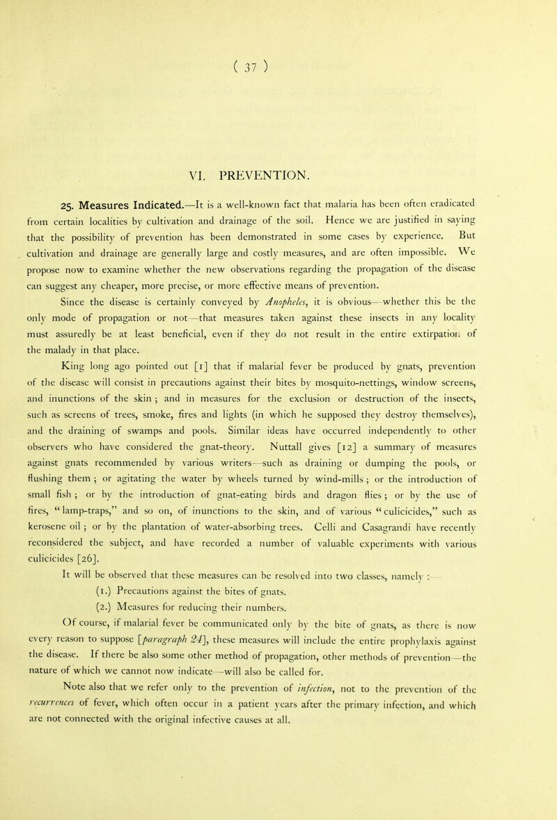 VI. PREVENTION. 25. Measures Indicated.—It is a well-known fact that malaria has been often eradicated from certain localities by cultivation and drainage of the soil. Hence we are justified in saying that the possibility of prevention has been demonstrated in some cases by experience. But cultivation and drainage are generally large and costly measures, and are often impossible. We propose now to examine whether the new observations regarding the propagation of the disease can suggest any cheaper, more precise, or more effective means of prevention. Since the disease is certainly conveyed by Anopheles^ it is obvious—whether this be the only mode of propagation or not—that measures taken against these insects in any locality must assuredly be at least beneficial, even if they do not result in the entire extirpatioi. of the malady in that place. King long ago pointed out [i] that if malarial fever be produced by gnats, prevention of tlic disease will consist in precautions against their bites by mosquito-nettings, window screens, and inunctions of the skin ; and in measures for the exclusion or destruction of the insects, such as screens of trees, smoke, fires and lights (in which he supposed they destroy themselves), and the draining of swamps and pools. Similar ideas have occurred independently to other observers who have considered the gnat-theory. Nuttall gives [12] a summary of measures against gnats recommended by various writers—such as draining or dumping the pools, or flushing them ; or agitating the water by wheels turned by wind-mills ; or the introduction of small fish ; or by the introduction of gnat-eating birds and dragon flies ; or by the use of fires,  lamp-traps, and so on, of inunctions to the skin, and of various  culicicidcs, such as kerosene oil ; or by the plantatioji of water-absorbing trees. Celli and Casagrandi have recently reconsidered the subject, and have recorded a number of valuable experiments with various culicicidcs [26]. It will be observed that these measures can be resolved into two classes, namel\- : (i.) Precautions against the bites of gnats. (2.) Measures for reducing their numbers. Of course, if malarial fever be communicated only b)- the bite of gnats, as tlicre is now every reason to suppose [paragraph 24], these measures will include the entire propli)-laxis against the disease. If there be also some other method of propagation, other methods of prevention the nature of which we cannot now indicate—will also be called for. Note also that we refer only to the prevention of infection, not to the prevention of the recurrences of fever, which often occur in a patient years after the primary infection, and wiiich are not connected with the original infective causes at all.