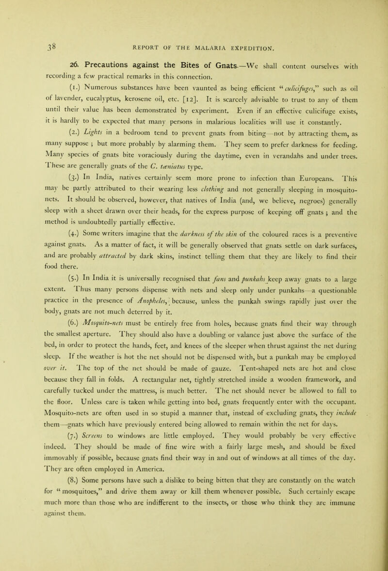 26. Precautions against the Bites of Gnats.—We shall content ourselves with recording a few practical remarks in this connection. (i.) Numerous substances have been vaunted as being efficient cuiicifugt's, sucii as oil of lavender, eucalyptus, kerosene oil, etc. [12]. It is scarcely advisable to trust to any of them until their value has been demonstrated by experiment. Even if an effective culicifuge exists, it is hardly to be expected that many persons in malarious localities will use it constantl)^ (2.) Lights in a bedroom tend to prevent gnats from biting—not by attracting them, as many suppose ; but more probably by alarming them. They seem to prefer darkness for feeding. Many species of gnats bite voraciously during the daytime, even in verandahs and under trees. These are generally gnats of the C. t^niatus type. (3.) In India, natives certainly seem more prone to infection than Europeans. This may be partly attributed to their wearing less clothing and not generally sleeping in mosquito- nets. It should be observed, however, that natives of India (and, we believe, negroes) generally sleep with a sheet drawn over their heads, for the express purpose of keeping off gnats ; and the method is undoubtedly partially effective. (4.) Some writers imagine that the darkness of the skin of the coloured races is a preventive against gnats. As a matter of fact, it will be generally observed that gnats settle on dark surfaces, and are probably attracted by dark skins, instinct telling them that they are likelv to find their food there. (5.) In India it is universally recognised that fans and punkahs keep away gnats to a large extent. Thus many persons dispense with nets and sleep only under punkahs—a questionable practice in the presence of Jnophe/es, hcc^us(:, unless the punkah swings rapidly just over the body, gnats are not much deterred by it. (6.) Mosquito-nets must be entirely free from holes, because gnats find tlieir way tlirougii the smallest aperture. They should also have a doubling or valance just above tiie surface of the bed, in order to protect the hands, feet, and knees of the sleeper when thrust against the net during sleep. If tlie weatlier is hot the net should not be dispensed with, but a punkah may be employed over it. The top of the net should be made of gauze. Tent-shaped nets are hot and close because they fall in folds. A rectangular net, tightly stretched inside a wooden framework, and carefully tucked under the mattress, is much better. The net should never be allowed to fall to the floor. Unless care is taken while getting into bed, gnats frequently enter with the occupant. Mosquito-nets are often used in so stupid a manner that, instead of excluding gnats, they include them—-gnats which have previously entered being allowed to remain within the net for days. (7.) Screens to windows are little employed. They would probably be very effective indeed. They should be made of fine wire with a fairly large mesii, and should be fixed immovably if possible, because gnats find their way in and out of windows at all times of the day. They are often employed in America. (8.) Some persons have such a dislike to being bitten that they are constantly on the watch for  mosquitoes, and drive them away or kill them whenever possible. Such certainly escape much more than those who are indifferent to the insects, or those who think they are immune against tliem.