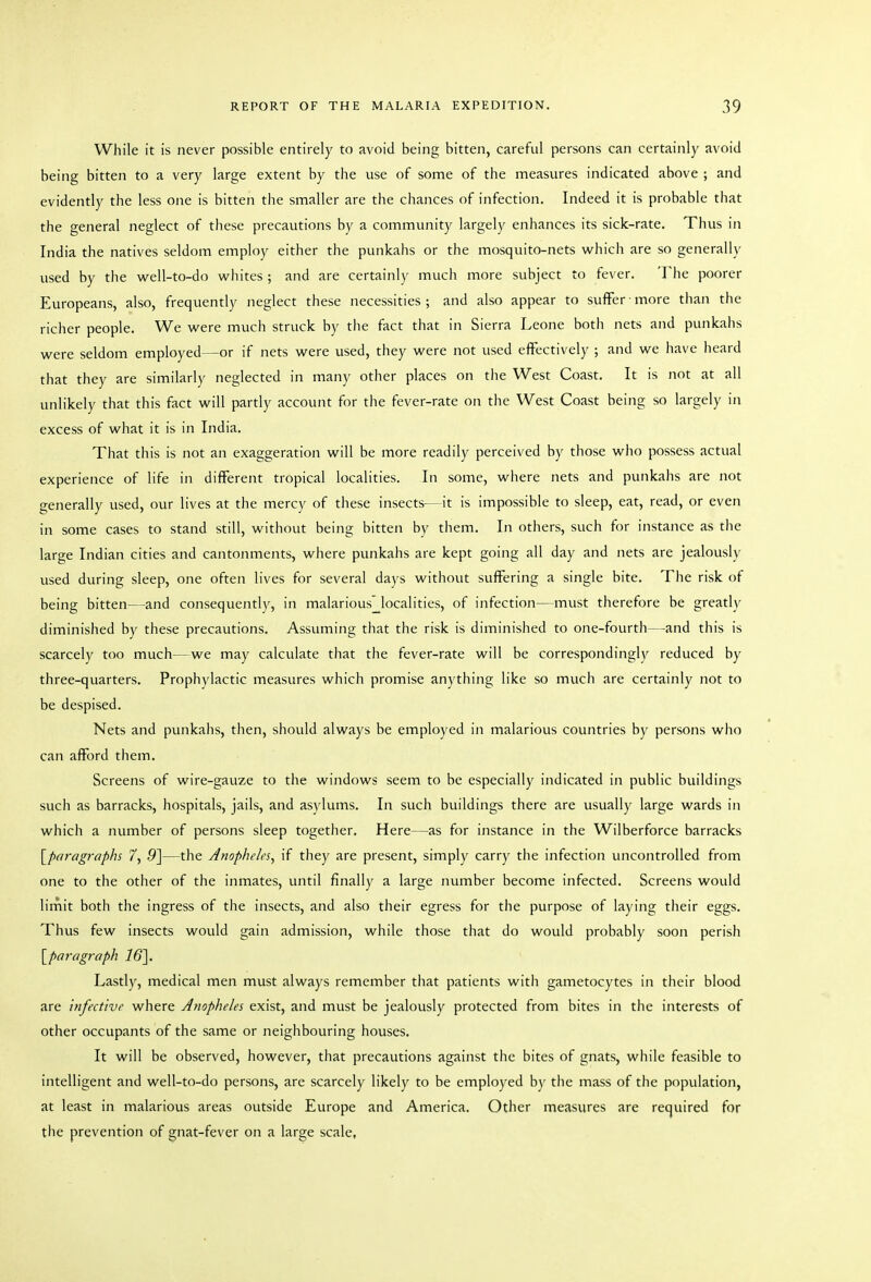 While it is never possible entirely to avoid being bitten, careful persons can certainly avoid being bitten to a very large extent by the use of some of the measures indicated above ; and evidently the less one is bitten the smaller are the chances of infection. Indeed it is probable that the general neglect of these precautions by a community largely enhances its sick-rate. Thus in India the natives seldom employ either the punkahs or the mosquito-nets w^hich are so generally used by the well-to-do whites ; and are certainly much more subject to fever. The poorer Europeans, also, frequently neglect these necessities ; and also appear to suffer ■ more than the richer people. We were much struck by the fact that in Sierra Leone both nets and punkahs were seldom employed—or if nets were used, they were not used effectively ; and we have heard that they are similarly neglected in many other places on the West Coast. It is not at all unlikely that this fact will partly account for the fever-rate on the West Coast being so largely in excess of what it is in India. That this is not an exaggeration will be more readily perceived by those who possess actual experience of life in different tropical localities. In some, where nets and punkahs are not generally used, our lives at the mercy of these insects—it is impossible to sleep, eat, read, or even in some cases to stand still, without being bitten by them. In others, such for instance as the large Indian cities and cantonments, where punkahs are kept going all day and nets are jealously used during sleep, one often lives for several days without suffering a single bite. The risk of being bitten—and consequently, in malarious' localities, of infection—must therefore be greatly diminished by these precautions. Assuming that the risk is diminished to one-fourth—and this is scarcely too much—we may calculate that the fever-rate will be correspondingly reduced by three-quarters. Prophylactic measures which promise anything like so much are certainly not to be despised. Nets and punkahs, then, should always be employed in malarious countries by persons who can afford them. Screens of wire-gauze to the windows seem to be especially indicated in public buildings such as barracks, hospitals, jails, and asylums. In such buildings there are usually large wards in which a number of persons sleep together. Here—as for instance in the Wilberforce barracks [^paragraphs 7, 5]—the Anopheles, if they are present, simply carry the infection uncontrolled from one to the other of the inmates, until finally a large number become infected. Screens would lirnit both the ingress of the insects, and also their egress for the purpose of laying their eggs. Thus few insects would gain admission, while those that do would probably soon perish [paragraph Lastly, medical men must always remember that patients with gametocytes in their blood are infective where Anopheles exist, and must be jealously protected from bites in the interests of other occupants of the same or neighbouring houses. It will be observed, however, that precautions against the bites of gnats, while feasible to intelligent and well-to-do persons, are scarcely likely to be employed by the mass of the population, at least in malarious areas outside Europe and America. Other measures are required for the prevention of gnat-fever on a large scale,