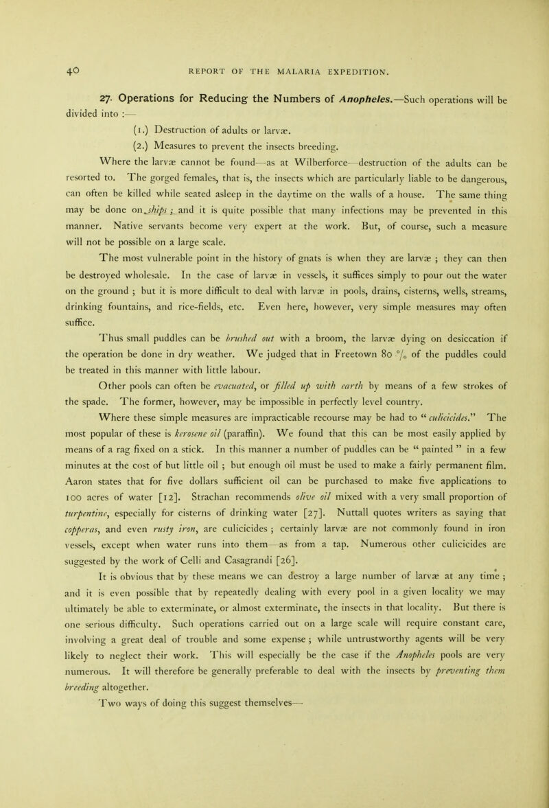 27. Operations for Reducing the Numbers of Anopheles.—Such operations will be divided into :— (i.) Destruction of adults or larva?. (2.) Measures to prevent the insects breeding. Where the larvs cannot be found—as at Wilberforce- destruction of the adults can be resorted to. The gorged females, that is, the insects which are particularlv liable to be dangerous, can often be killed while seated asleep in the daytime on the walls of a house. The same thing may be done on^shlps; and it is quite possible that many infections may be prevented in this manner. Native servants become very expert at the work. But, of course, such a measure will not be possible on a large scale. The most vulnerable point in the history of gnats is when they are larvae ; they can then be destroyed wliolesale. In the case of larvae in vessels, it suffices simply to pour out the water on the ground ; but it is more difficult to deal with larva? in pools, drains, cisterns, wells, streams, drinking fountains, and rice-fields, etc. Even here, however, very simple measures may often suffice. Thus small puddles can be brushed out with a broom, the larva? dying on desiccation if the operation be done in dry weather. We judged that in Freetown 80 °jo of the puddles could be treated in this manner with little labour. Other pools can often be evacuated^ or filled up with earth hy means of a few strokes of the spade. The former, however, may be impossible in perfectly level country. Where these simple measures are impracticable recourse may be had to  culicicides. The most popular of these is kerosene oil (paraffin). We found that this can be most easily applied by means of a rag fixed on a stick. In this manner a number of puddles can be  painted  in a few minutes at the cost of but little oil ; but enough oil must be used to make a fairly permanent film. Aaron states that for five dollars sufficient oil can be purchased to make five applications to 100 acres of water [12]. Strachan recommends o/ive oil mixed with a very small proportion of turpentine, especially for cisterns of drinking water [27]. Nuttall quotes writers as saying that copperas, and even rusty iron, are culicicides ; certainly larvae are not commonly found in iron vessels, except when water runs into them as from a tap. Numerous other culicicides are suggested by the work of Celli and Casagrandi [26]. It is obvious that by these means we can destroy a large number of larvae at any time ; and it is even possible that by repeatedly dealing with every pool in a given locality we may ultimately be able to exterminate, or almost exterminate, the insects in that locality. But there is one serious difficulty. Such operations carried out on a large scale will require constant care, involving a great deal of trouble and some expense ; while untrustworthy agents will be very likely to neglect their work. This will especially be the case if the Anopheles pools are very numerous. It will therefore be generally preferable to deal witli the insects by preventing them breeding altogether. Two ways of doing this suggest themselves—