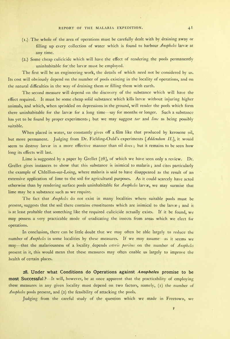 (i.) The whole of the area of operations must be carefully dealt with by draining away or filling up every collection of water which is found to harbour Anopheles larvae at any time. (2.) Some cheap culicicide which will have the effect of rendering the pools permanently uninhabitable for;the larvae must be employed. The first will be an engineering work, the details of which need not be considered by us. Its cost will obviously depend on the number of pools existing in the locality of operations, and on the natural difficulties in the way of draining them or filling them with earth. The second measure will depend on the discovery of tlie substance which will have the effect required. It must be some cheap solid substance which kills larvae without injuring higher animals, and which, when sprinkled on depressions in the ground, will render the pools which form there uninhabitable for the larvae for a long time—say for months or longer. Such a substance has yet to be found by proper experiments ; but we may suggest tar and Uyne as being possibly suitable. When placed in water, tar constantly gives off a film like that produced by kerosene oil, but more permanent. Judging from Dr. Fielding-Ould's experiments [^Addendum II.], it would seem to destroy larvae in a more effective manner than oil does ; but it remains to be seen how long its effects will last. Lime is suggested by a paper by Grellet [28], of which we have seen only a review. Dr. Grellet gives instances to show that this substance is inimical to malaria ; and cites particularly tlie example of Chatillon-sur-Loing, where malaria is said to have disappeared as the result of an extensive application of lime to the soil for agricultural purposes. As it could scarcely have acted otherwise than by rendering surface pools uninhabitable for Anopheles larvae, we may surmise that lime may be a substance such as we require. The fact that Anopheles do not exist in many localities where suitable pools must be present, suggests that the soil there contains constituents which are inimical to the larvae ; and it is at least probable that something like the required culicicide actually exists. If it be found, we may possess a very practicable mode of eradicating the insects from areas which we elect for operations. In conclusion, there can be little doubt that we may often be able largely to reduce the number of Anopheles in some localities by these measures. If we may assume—as it seems we may—that the malariousness of a locality. depends ceteris paribus on the number of Anopheles present in it, this would mean that these measures may often enable us largely to improve the health of certain places. 28. Under what Conditions do Operations against Anopheles promise to be most Successful?—It will, however, be at once apparent that tiie practicability of employing these measures in any given locality must depend on two factors, namely, (i) tlie number of Atiopheles pools present, and (2) the feasibility of attacking the pools. Judging from the careful study of the question which we made in Freetown, we F