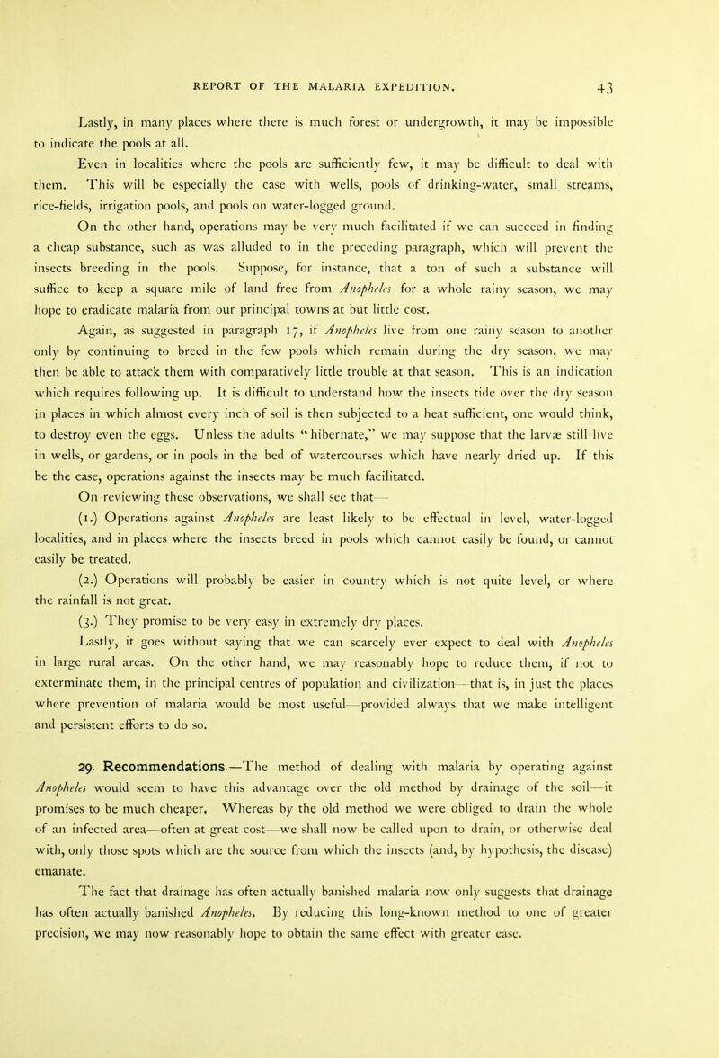 Lastly, in many places where there is much forest or undergrowth, it may be impossible to indicate the pools at all. Even in localities where the pools are sufficiently few, it may be difficult to deal with them. This will be especially the case with wells, pools of drinking-water, small streams, ricc-fields, irrigation pools, and pools on water-logged ground. On the other hand, operations may be very much facilitated if we can succeed in finding a cheap substance, such as was alluded to in the preceding paragraph, wliich will prevent the insects breeding in the pools. Suppose, for instance, that a ton of such a substance will suffice to keep a square mile of land free from Anophcla for a wliole rainy season, we may hope to eradicate malaria from our principal towns at but little cost. Again, as suggested in paragraph 17, if Anopheles live from one rainy season to another only by continuing to breed in the few pools which remain during tlie dry season, wc ma\' then be able to attack them with comparatively little trouble at that season. This is an indication which requires following up. It is difficult to understand how the insects tide over the dry season in places in which almost every inch of soil is then subjected to a heat sufficient, one would tiiink, to destroy even the eggs. Unless the adults hibernate, we may suppose that the larva; still live in wells, or gardens, or in pools in the bed of watercourses which have nearly dried up. If this be the case, operations against the insects may be much facilitated. On reviewing these observations, we shall see that— (i.) Operations against Anopheles are least likely to be effectual in level, water-logged localities, and in places where tlie insects breed in pools which cannot easily be found, or cannot easily be treated. (2.) Operations will probably be easier in country which is not quite level, or where tlie rainfall is not great. (3.) They promise to be very easy in extremely dry places. Lastly, it goes without saying that we can scarcely ever expect to deal with Anopheles in large rural areas. On tlic other hand, we may reasonably liope to reduce them, if not to exterminate them, in the principal centres of population and civilization - tliat is, in just the places where prevention of malaria would be most useful—provided always that we make intelligent and persistent efforts to do so. 29. Recommendations.—The method of dealing with malaria by operating against Anopheles would seem to have tliis advantage over the old method by drainage of the soil—it promises to be much cheaper. Whereas by the old method wc were obliged to drain the whole of an infected area—often at great cost- we sliall now be called upon to drain, or otiierwise deal with, only those spots which are the source from wliich the insects (and, by li)'potliesis, the disease) emanate. The fact that drainage has often actually' banislied malaria now only suggests that drainage has often actually banished Anopheles, By reducing this long-known method to one of greater precision, wc may now reasonably hope to obtain tlic same effect with greater ease.