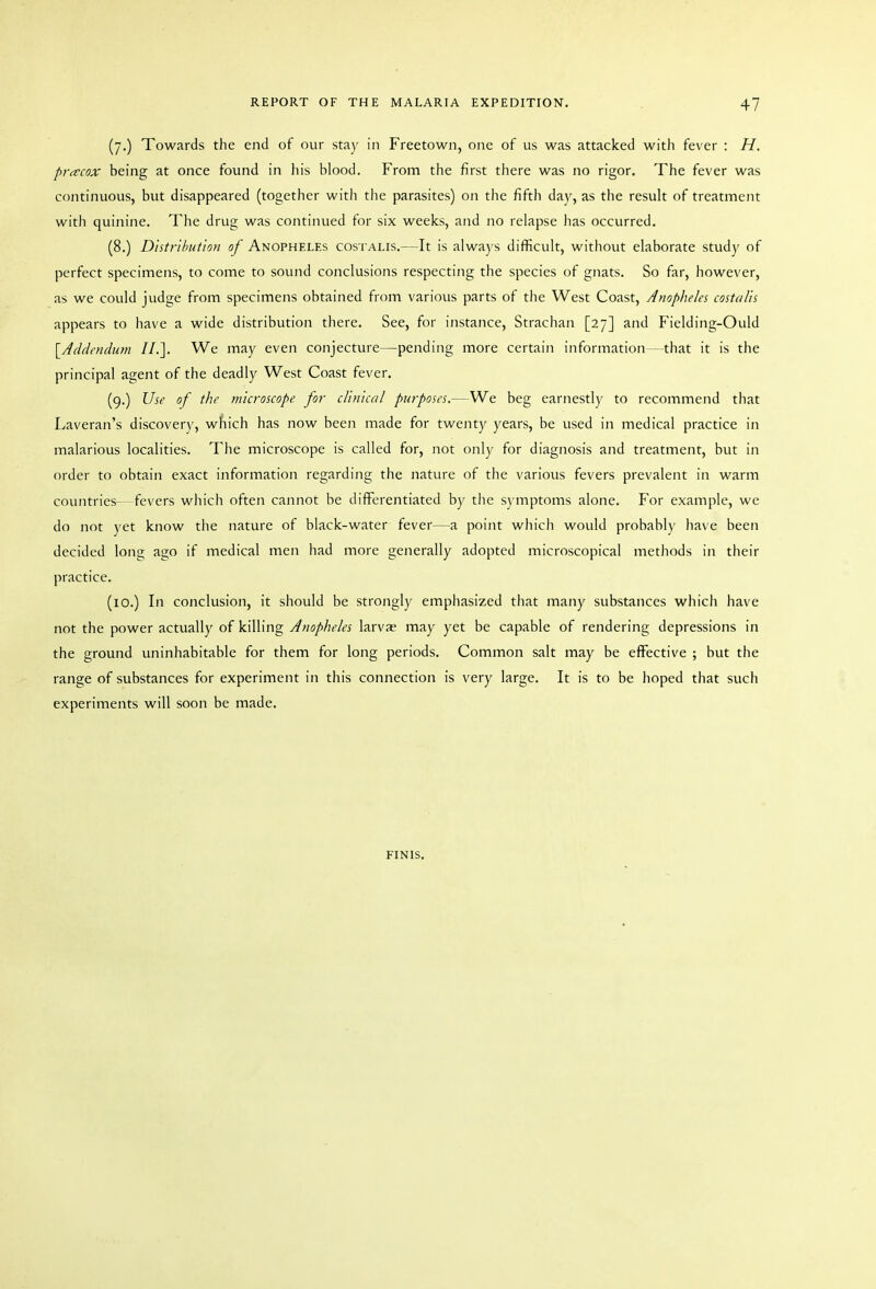 (7.) Towards the end of our stay in Freetown, one of us was attacked with fever : H. pritcox being at once found in his blood. From the first there was no rigor. The fever was continuous, but disappeared (together with the parasites) on the fifth day, as the result of treatment with quinine. The drug was continued for six weeks, and no relapse has occurred. (8.) Distribution of Anopheles costalis.—It is always difficult, without elaborate study of perfect specimens, to come to sound conclusions respecting the species of gnats. So far, however, as we could judge from specimens obtained from various parts of the West Coast, Anopheles costalis appears to have a wide distribution there. See, for instance, Strachan [27] and Fielding-Ould [Addendum II.]. We may even conjecture—pending more certain information—that it is the principal agent of the deadly West Coast fever. (9.) Use of the microscope for clinical purposes.—We beg earnestly to recommend that Laveran's discovery, which has now been made for twenty years, be used in medical practice in malarious localities. The microscope is called for, not only for diagnosis and treatment, but in order to obtain exact information regarding the nature of the various fevers prevalent in warm countries—fevers which often cannot be differentiated by the symptoms alone. For example, we do not yet know the nature of black-water fever—a point whicli would probably have been decided long ago if medical men had more generally adopted microscopical methods in their practice. (10.) In conclusion, it should be strongly emphasized that many substances which have not the power actually of killing Anopheles larvae may yet be capable of rendering depressions in the ground uninhabitable for them for long periods. Common salt may be effective ; but the range of substances for experiment in this connection is very large. It is to be hoped that such experiments will soon be made. FINIS.