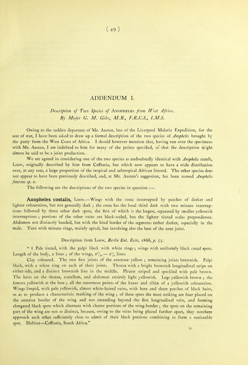 ADDENDUM I. Description of Two Species of Anopheles from West Africa. By Major G. M. Giles, M.B., F.R.C.S., I.M.S. Owing to the sudden departure of Mr. Austen, late of the Liverpool Malaria Expedition, for the seat of war, I have been asked to draw up a formal description of the two species of Anopheles brought by the party from the West Coast of Africa. I should however mention that, having run over the specimens with Mr. Austen, I am indebted to him for many of the points specified, so' that the description mght almost be said to be a joint production. We are agreed in considering one of the two species as undoubtedly identical with Anopheles costalis, Loew, originally described by him from CafFraria, but which now appears to have a wide distribution over, at any rate, a large proportion of the tropical and subtropical African littoral. The other species does not appear to have been previously described, and, at Mr. Austen's suggestion, has been named Anopheles funestus sp. n. The following are the descriptions of the two species in question :— Anopheles COStalis, Loew.—Wings with the costa interrupted by patches of darker and lighter colouration, but not generally dark ; the costa has the basal third dark with two minute interrup- tions followed by three other dark spots, the first of which is the largest, separated by smaller yellowish interruptions ; portions of the other veins are black-scaled, but the lighter tinted scales preponderate. Abdomen not distinctly banded, but with the hind border of the segments rather darker, especially in the male. Tarsi with minute rings, mainly apical, but involving also the base of the next joint. Description from Loew, Berlin Ent. Zeits, iS66, p. 55.  ? Pale tinted, with the palpi black with white rings; wings with uniformly black costal spots. Length of the body, 2 lines ; of the wings, z'/,^— z'/g lines. Clay coloured. The two first joints of the antennas yellow ; remaining joints brownish. Palpi black, with a white ring on each of their joints. Thorax with a bright brownish longitudinal stripe on either side, and a distinct brownish line in the middle. Pleurae striped and speckled with pale brown. The hairs on the thorax, scutellem, and abdomen entirely light yellowish. Legs yellowish brown ; the femora yellowish at the base ; all the outermost points of the knees and tibiae of a yellowish colouration. Wings limpid, with pale yellowish, almost white-haired veins, with here and there patches of black hairs, so as to produce a characteristic marking of the wing ; of these spots the most striking are four placed on the anterior border of the wing and not extending beyond the first longitudinal vein, and forming elongated black spots which alternate with clearer portions of the wing-border ; the spots on the remaining part of the wing are not so distinct, because, owing to the veins being placed further apart, they nowhere approach each other sufficiently close to admit of their black portions combining to form a noticeable spot. Habitat—CafFraria, South Africa. G