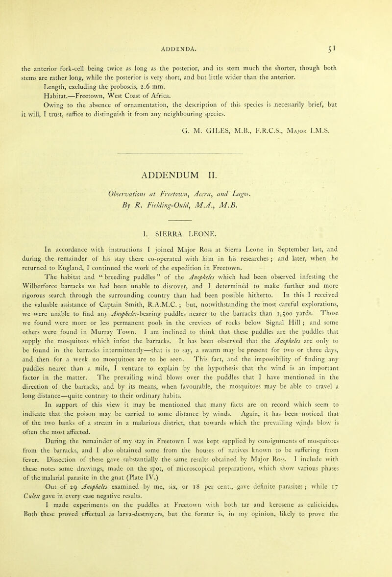 the anterior fork-cell being twice as long as the posterior, and its stem much the shorter, though both stems are rather long, while the posterior is very short, and but little wider than the anterior. Length, excluding the proboscis, 2.6 mm. Habitat.—Freetown, West Coast of Africa. Owing to the absence of ornamentation, the description of this species is necessarily brief, but it will, I trust, suffice to distinguish it from any neighbouring species. G. M. GILES, M.B., F.R.C.S., Major LM.S. ADDENDUM II. Observations at Freetown^ Accra, and Lagos. By R. Flehlhig-Ould, M.A., M.B. \. SIERRA LEONE. In accordance with instructions I joined Major Ross at Sierra Leone in September last, and during the remainder of his stay there co-operated with him in his researches ; and later, when he returned to England, I continued the work of the expedition in Freetown. The habitat and  breeding puddles of the Anopheles which had been observed infesting the Wilberforce barracks we had been unable to discover, and I determined to make further and more rigorous search through the surrounding country than had been possible hitherto. In this I received the valuable assistance of Captain Smith, R.A.M.C. ; but, notwithstanding the most careful explorations, we were unable to find any ^»o//^^/^'j^-bearing puddles nearer to the barracks than 1,500 yards. Those we found were more or less permanent pools in the crevices of rocks below Signal Hill ; and some others were found in Murray Town. I am inclined to think that these puddles are the puddles that supply the mosquitoes which infest the barracks. It has been observed that the Anopheles are only to be found in the barracks intermittently—that is to say, a swarm may be present for two or three days, and then for a week no mosquitoes are to be seen. This fact, and the impossibility of finding any puddles nearer than a mile, I venture to explain by the hypothesis that the wind is an important factor in the matter. The prevailing wind blows over the puddles that I have mentioned in the direction of the barracks, and by its means, when favourable, the mosquitoes may be able to travel a long distance—quite contrary to their ordinary habits. In support of this view it may be mentioned that many facts are on record which seem to indicate that the poison may be carried to some distance by winds. Again, it has been noticed that of the two banks of a stream in a malarious district, that towards which the prevailing winds blow is often the most affected. During the remainder of my stay in Freetown I was kept supplied b)- consignments ot mosquitoes from the barracks, and I also obtained some from the houses of natives known to be suffering from fever. Dissection of these gave substantially the same results obtained by Major Ross. I include with these notes some drawings, made on the spot, of microscopical preparations, Avhich show various phases of the malarial parasite in the gnat (Plate IV.) Out of 29 Anopheles examined by me, six, or 18 per cent., gave definite parasites; while 17 Culex gave in every case negative results. I made experiments on the puddles at Freetown \vith both tar and kerosene as culicicides. Both these proved effectual as larva-destroyers, but the former is, in my opinion, likely to prove the