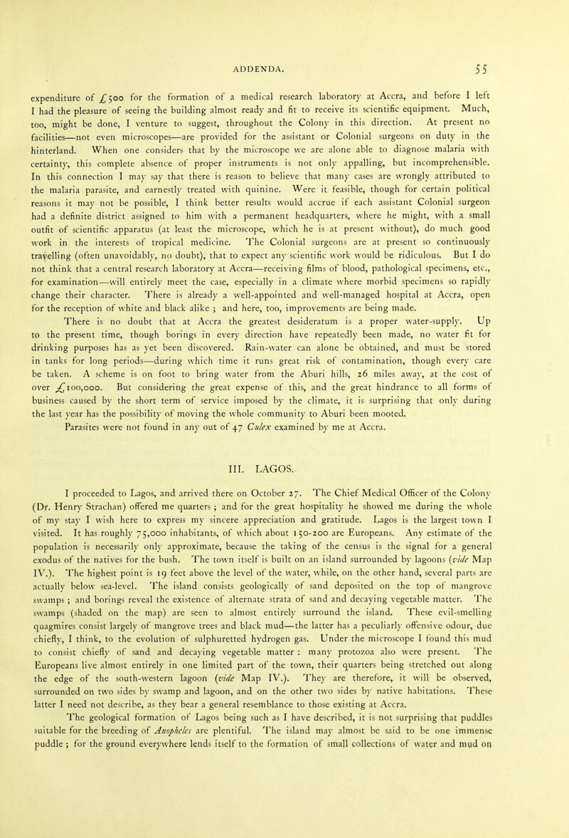 expenditure of j^5oo for the formation of a medical research laboratory at Accra, and before I left I had the pleasure of seeing the building almost ready and fit to receive its scientific equipment. Much, too, might be done, I venture to suggest, throughout the Colony in this direction. At present no facilities—not even microscopes—are provided for the assistant or Colonial surgeons on duty in the hinterland. When one considers that by the microscope we are alone able to diagnose malaria with certainty, this complete absence of proper instruments is not only appalling, but incomprehensible. In this connection I may say that there is reason to believe that many cases are wrongly attributed to the malaria parasite, and earnestly treated with quinine. Were it feasible, though for certain political reasons it may not be possible, I think better results would accrue if each assistant Colonial surgeon had a definite district assigned to him with a permanent headquarters, where he might, with a small outfit of scientific apparatus (at least the microscope, which he is at present without), do much good work in the interests of tropical medicine. The Colonial surgeons are at present so continuously travelling (often unavoidably, no doubt), that to expect any scientific work would be ridiculous. But I do not think that a central research laboratory at Accra—receiving films of blood, pathological specimens, etc., for examination—will entirely meet the case, especially in a climate where morbid specimens so rapidly change their character. There is already a well-appointed and well-managed hospital at Accra, open for the reception of white and black alike ; and here, too, improvements are being made. There is no doubt that at Accra the greatest desideratum is a proper water-supply. Up to the present time, though borings in every direction have repeatedly been made, no water fit for drinking purposes has as yet been discovered. Rain-water can alone be obtained, and must be stored in tanks for long periods—during which time it runs great risk of contamination, though every care be taken. A scheme is on foot to bring water from the Aburi hills, 26 miles away, at the cost of over 100,000. But considering the great expense of this, and the great hindrance to all forms of business caused by the short term of service imposed by the climate, it is surprising that onl}- during the last year has the possibility of moving the whole community to Aburi been mooted. Parasites were not found in any out of 47 Culex examined by me at Accra. III. LAGOS.- I proceeded to Lagos, and arrived there on October 27. The Chief Medical Officer of the Colony (Dr. Henry Strachan) offered me quarters; and for the great hospitality he showed me during the whole of my stay I wish here to express my sincere appreciation and gratitude. Lagos is the largest town I visited. It has roughly 75,000 inhabitants, of which about 150-200 are Europeans. Any estimate of the population is necessarily only approximate, because the taking of the census is the signal for a general exodus of the natives for the bush. The town itself is built on an island surrounded by lagoons {virie Map IV.). The highest point is 19 feet above the level of the water, while, on the other hand, several parts are actually below sea-level. The island consists geologically of sand deposited on the top of mangrove swamps; and borings reveal the existence of alternate strata of sand and decaying vegetable matter. The swamps (shaded on the map) are seen to almost entirely surround the island. These evil-smelling quagmires consist largely of mangrove trees and black mud—the latter has a peculiarly offensive odour, due chiefly, I think, to the evolution of sulphuretted hydrogen gas. Under the microscope I found this mud to consist chiefly of sand and decaying vegetable matter : many protozoa also were present. The Europeans live almost entirely in one limited part of the town, their quarters being stretched out along the edge of the south-western lagoon {vide Map IV.). They are therefore, it will be observed, surrounded on two sides by swamp and lagoon, and on the other two sides by native habitations. These latter I need not describe, as they bear a general resemblance to those existing at Accra. The geological formation of Lagos being such as I have described, it is not surprising that puddles suitable for the breeding of are plentiful. The island may almost be said to be one immense puddle ; for the ground everywhere lends itself to the formation of small collections of water and mud on