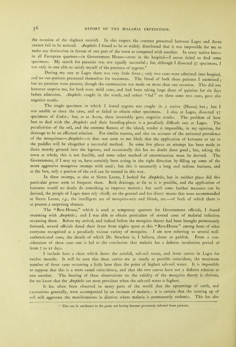 the occasion of the slightest rainfall. In this respect the contrast presented between Lagos and Accra cannot fail to be noticed. Anopheles I found to be so widely distributed that it was impossible for me to make any distinction in favour of one part of the town as compared with another. In every native hut in all European quarters—in Government House—even in the hospital—I never failed to find some specimens. My search for parasites was not equally successful ; for, although I dissected 37 specimens, I was only in one able to satisfy myself of the presence of zygotes.* During my stay at Lagos there was very little fever ; only two cases were admitted into hospital, and no out-patients presented themselves for treatment. The blood of both these patients I examined ; but no parasites were present, though the examination was made on more than one occasion. This did not however surprise me, for both were mild cases, and had been taking large doses of quinine for six days before ad mission. Anopheles caught in the wards, and others fed on these same two cases, gave also negative results. The single specimen in which I found zj-gotes was caught in a native (Hausa) hut ; but I was unable to trace the cases, and so failed to obtain other specimens. I also, at Lagos, dissected 17 specimens of Culex; but, as at Accra, these invariably gave negative results. The problem of how best to deal with the Anopheles and their breeding-places is a peculiarly difficult one at Lagos. The peculiarities of the soil, and the extreme flatness of the island, render it impossible, in my opinion, for drainage to be an effectual solution. For similar reasons, and also on account of the universal prevalence of the mosquitoes—Anopheles—it does not seem to me likely that the application of kerosene or tar to the puddles will be altogether a successful method. In some few places an attempt has been made to drain marshy ground into the lagoons, and occasionally this has no doubt done good ; but, taking the town as whole, this is not feasible, and some other method of extermination must be devised. The Government, if I may say so, have certainly been acting in the right direction by filling up some of the more aggressive mangrove swamps with sand ; but this is necessarily a long and tedious business, and at the best, only a portion of the evil can be treated in this way. In these swamps, as also at Sierra Leone, I looked for Anopheles, but in neither place did this particular genus seem to frequent them. Both drainage, as far as it is possible, and the application of kerosene would no doubt do something to improve matters; but until some further measures can be devised, the people of Lagos must rely chiefl)- on the general and less direct means that were recommended at Sierra Leone, e.g., the intelligent use of mosquito-nets and blinds, etc.—of both of which there is at present a surprising absence. The Rest-House, which is used as temporar)- quarters for Government officials, I found swarming with Anopheles; and I was able to obtain particulars of several cases of malarial infection occurring there. Before my arrival, and indeed before the mosquito theory had been brought prominently forward, several officials dated their fever from nights spent at this  Rest-House among hosts of what everyone recognised as a peculiarly vicious variety of mosquito. I am now referring to several well- authenticated cases, the details of which Dr. Strachan is, I believe, about to publish. From a con- sideration of these cases one is led to the conclusion that malaria has a definite incubation period of from 7 to 21 days. I include here a chart which shows the rainfall, sub-soil water, and fever curves in Lagos for twelve months. It will be seen that these curves are as nearly as possible coincident, the maximum number of fever cases occurring a little later than the point of highest sub-soil water. It is impossible to suppose that this is a mere casual coincidence, and that the two curves have not a definite relation to one another. The bearing of these observations on the validitj' of the mosquito theory is obvious, for we know that the Anopheles are most prevalent when the sub-soil water is highest. It has often been observed in many parts of the world that the upturnings of earth, and excavations generally, were accompanied by an increase of malaria : it is certain that the turning up of soil will aggravate the manifestations in districts where malaria is permanently endemic. This has also * This can be attributed to the gnats not having become previously infected from patients.