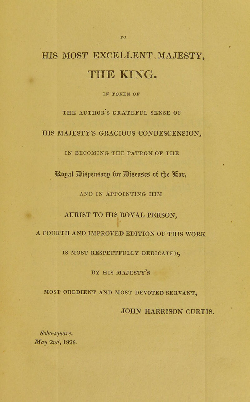TO HIS MOST EXCELLENT. MAJESTY, THE KING. IN TOKEN OF THE author's grateful SENSE OF HIS MAJESTY'S GRACIOUS CONDESCENSION, IN BECOMING THE PATRON OF THE Itogal 30l0pfngarg for Mi^em^ cf tje 1£ar, AND IN APPOINTING HIM AURIST TO HIS ROYAL PERSON, A FOURTH AND IMPROVED EDITION OF THIS WORK IS MOST RESPECTFULLY DEDICATED, BY HIS majesty's MOST OBEDIENT AND MOST DEVOTED SERVANT, JOHN HARRISON CURTIS. Soho-sqmre. May 2nd, 1826.