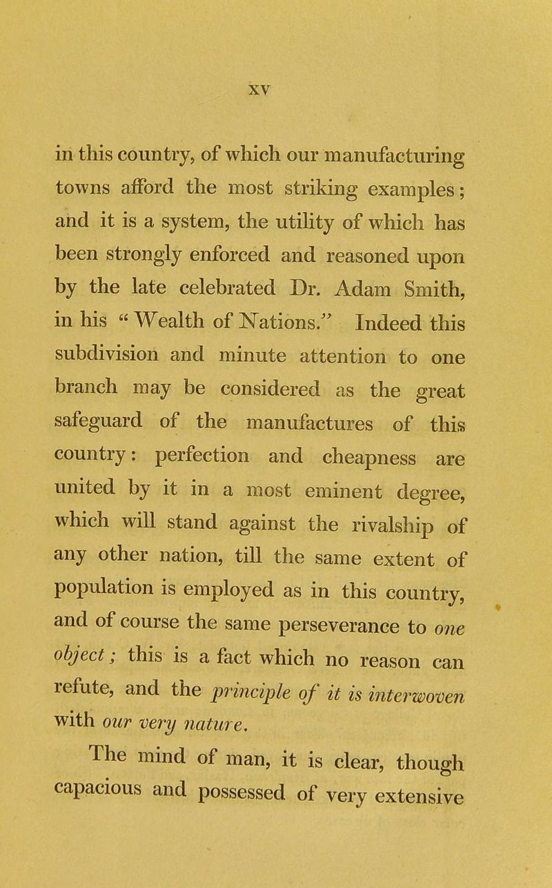 in this country, of which our manufacturing towns afford the most striking examples; and it is a system, the utihty of which has been strongly enforced and reasoned upon by the late celebrated Dr. Adam Smith, in his « Wealth of Nations. Indeed this subdivision and minute attention to one branch may be considered as the great safeguard of the manufactures of this country: perfection and cheapness are united by it in a most eminent degree, which will stand against the rivalship of any other nation, till the same extent of population is employed as in this country, and of course the same perseverance to one object; this is a fact which no reason can refute, and the principle of it is interwoven with our very nature. The mind of man, it is clear, though capacious and possessed of very extensive