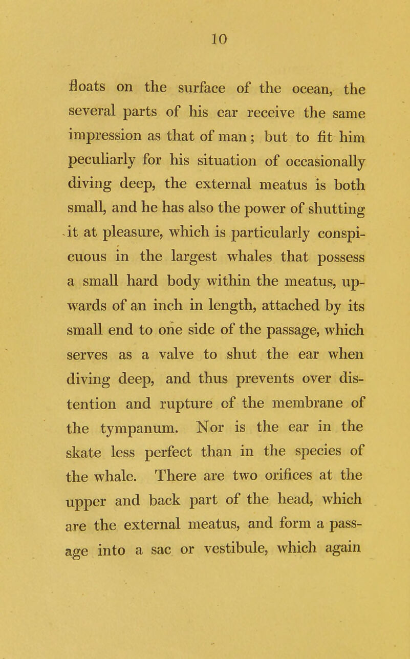 floats on the surface of the ocean, the several parts of his ear receive the same impression as that of man ; but to fit him peculiarly for his situation of occasionally diving deep, the external meatus is both small, and he has also the power of shutting it at pleasure, which is particularly conspi- cuous in the largest whales that possess a small hard body within the meatus, up- wards of an inch in length, attached by its small end to one side of the passage, which serves as a valve to shut the ear when diving deep, and thus prevents over dis- tention and rupture of the membrane of the tympanum. Nor is the ear in the skate less perfect than in the species of the whale. There are two orifices at the upper and back part of the head, which are the external meatus, and form a pass- age into a sac or vestibule, which again