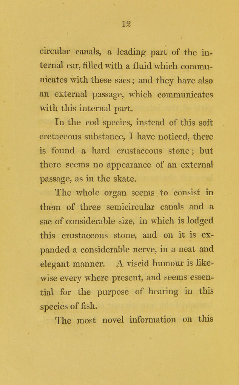 circular canals, a leading part of the in- ternal ear, filled with a fluid which commu- nicates with these sacs; and they have also an external passage, which communicates with this internal part. In the cod species, instead of this soft cretaceous substance, I have noticed, there is found a hard crustaceous stone; but there seems no appearance of an external passage, as in the skate. The whole organ seems to consist in them of three semicircular canals and a sac of considerable size, in which is lodged this crustaceous stone, and on it is ex- panded a considerable nerve, in a neat and elegant manner. A viscid humour is like- wise every where present, and seems essen- tial for the purpose of hearing in this species of fish. The most novel information on this