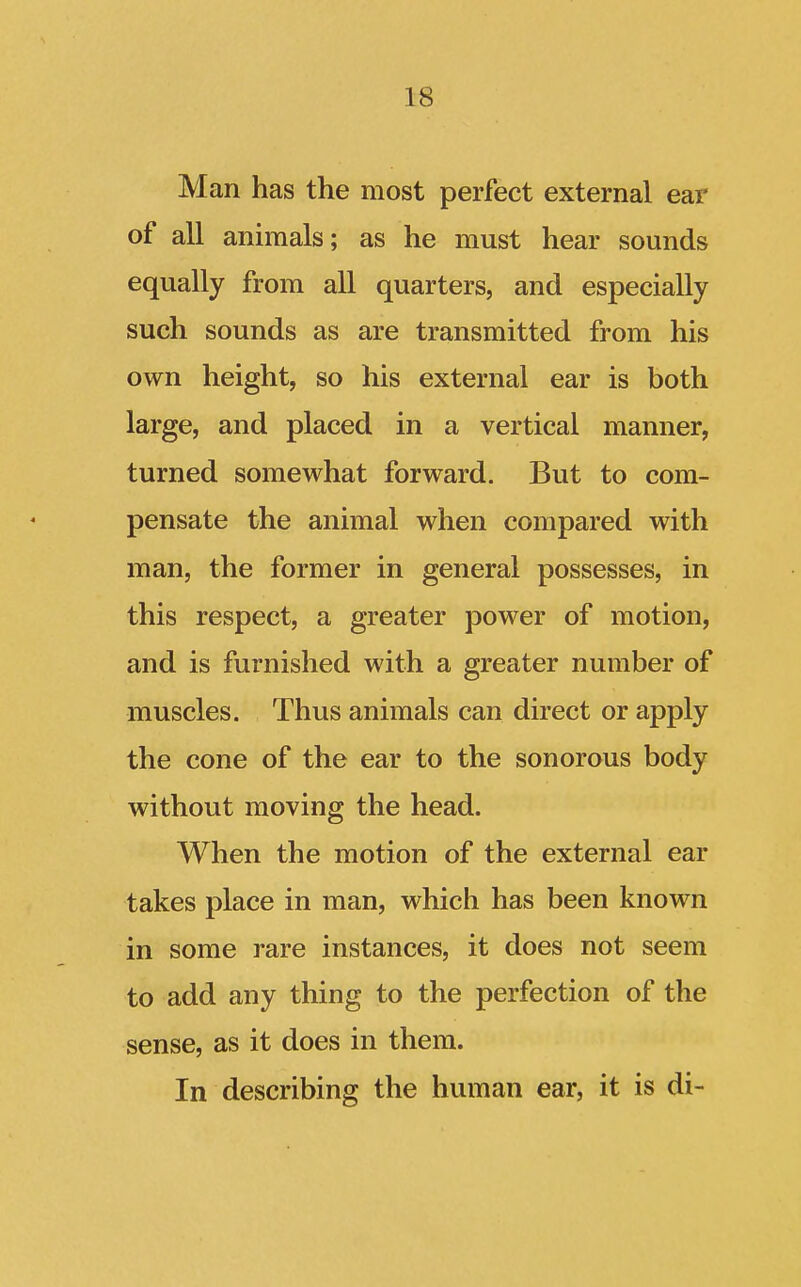 Man has the most perfect external ear of all animals; as he must hear sounds equally from all quarters, and especially such sounds as are transmitted from his own height, so his external ear is both large, and placed in a vertical manner, turned somewhat forward. But to com- pensate the animal when compared with man, the former in general possesses, in this respect, a greater power of motion, and is furnished with a greater number of muscles. Thus animals can direct or apply the cone of the ear to the sonorous body without moving the head. When the motion of the external ear takes place in man, which has been known in some rare instances, it does not seem to add any thing to the perfection of the sense, as it does in them. In describing the human ear, it is di-