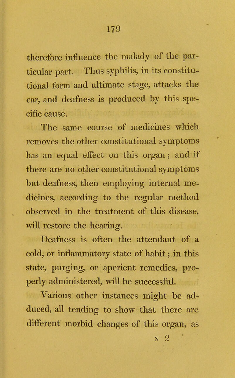 therefore influence the malady of the par- ticular part. Thus syphihs, in its constitu- tional form and ultimate stage, attacks the ear, and deafness is produced by this spe- cific cause. The same course of medicines which removes the other constitutional symptoms has an equal effect on this organ; and if there are no other constitutional symptoms but deafness, then employing internal me- dicines, according to the regular method observed in the treatment of this disease, will restore the hearing. Deafness is often the attendant of a cold, or inflammatory state of habit; in this state, purging, or aperient remedies, pro- perly administered, will be successful. Various other instances might be ad- duced, all tending to show that there are different morbid changes of this organ, as N 2 '