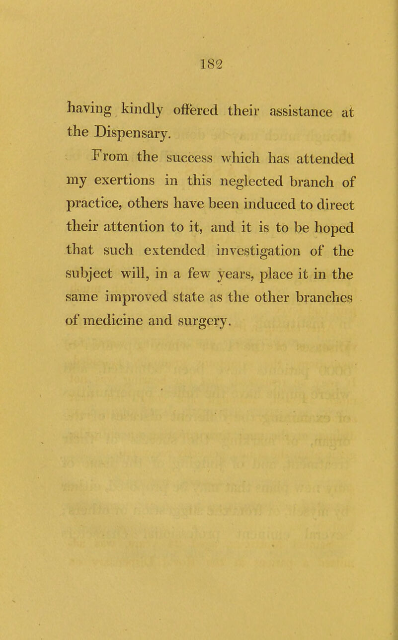 having kindly off'ered their assistance at the Dispensary. From the success which has attended my exertions in this neglected branch of practice, others have been induced to direct their attention to it, and it is to be hoped that such extended investigation of the subject will, in a few years, place it in the same improved state as the other branches of medicine and surgery.