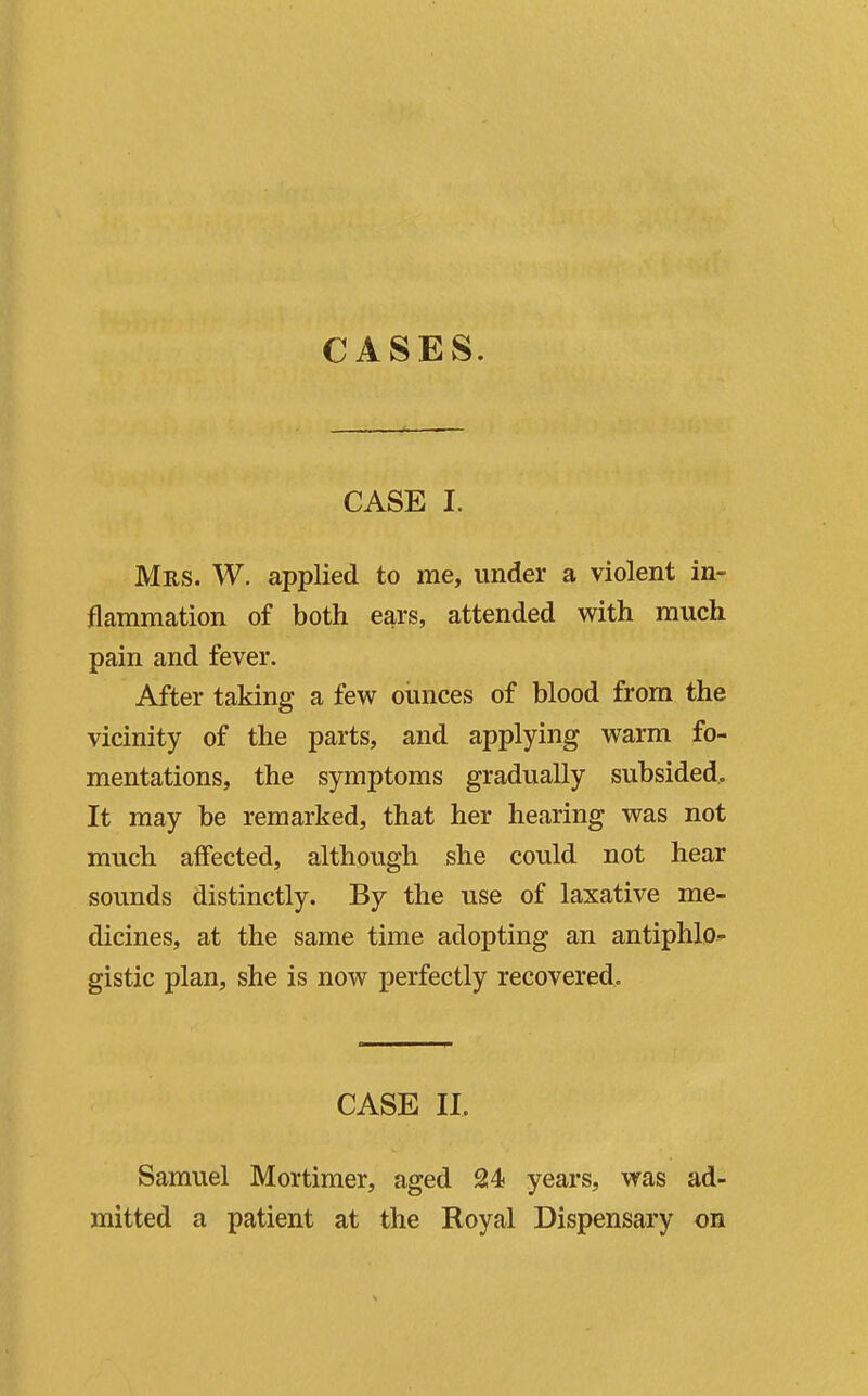 CASES. CASE I. Mrs. W. applied to me, under a violent in- flammation of both ears, attended with much pain and fever. After taking a few oimces of blood from the vicinity of the parts, and applying warm fo- mentations, the symptoms gradually subsided. It may be remarked, that her hearing was not much affected, although she could not hear sounds distinctly. By the use of laxative me- dicines, at the same time adopting an antiphlo- gistic plan, she is now perfectly recovered. CASE 11. Samuel Mortimer, aged 24 years, was ad- mitted a patient at the Royal Dispensary on