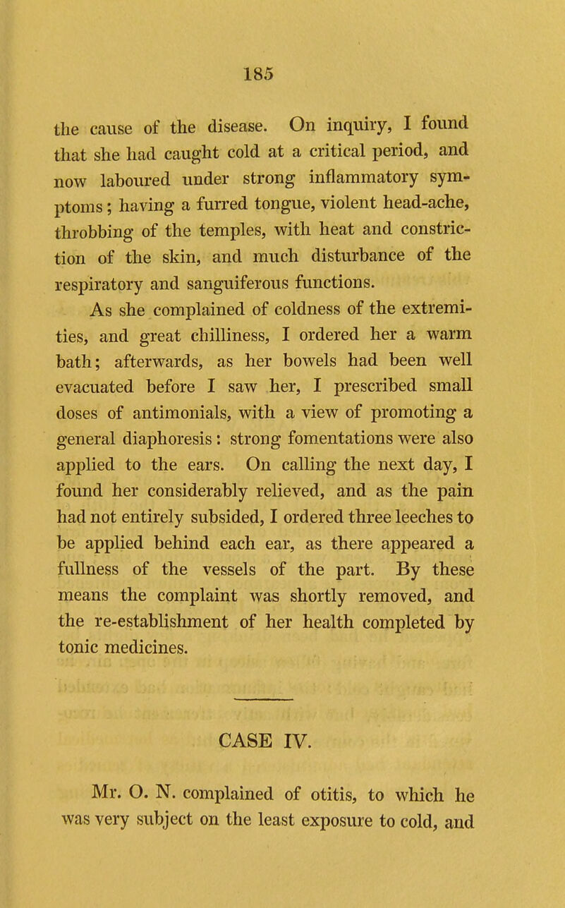 the cause of the disease. On inquiry, I found that she had caught cold at a critical period, and now laboured under strong inflammatory sym- ptoms ; having a furred tongue, violent head-ache, throbbing of the temples, with heat and constric- tion of the skin, and much disturbance of the respiratory and sanguiferous functions. As she complained of coldness of the extremi- ties, and great chilliness, I ordered her a warm bath; afterwards, as her bowels had been well evacuated before I saw her, I prescribed small doses of antimonials, with a view of promoting a general diaphoresis: strong fomentations were also applied to the ears. On calling the next day, I found her considerably relieved, and as the pain had not entirely subsided, I ordered three leeches to be applied behind each ear, as there appeared a fullness of the vessels of the part. By these means the complaint was shortly removed, and the re-establishment of her health completed by tonic medicines. CASE IV. Mr. O. N. complained of otitis, to which he was very subject on the least exposure to cold, and