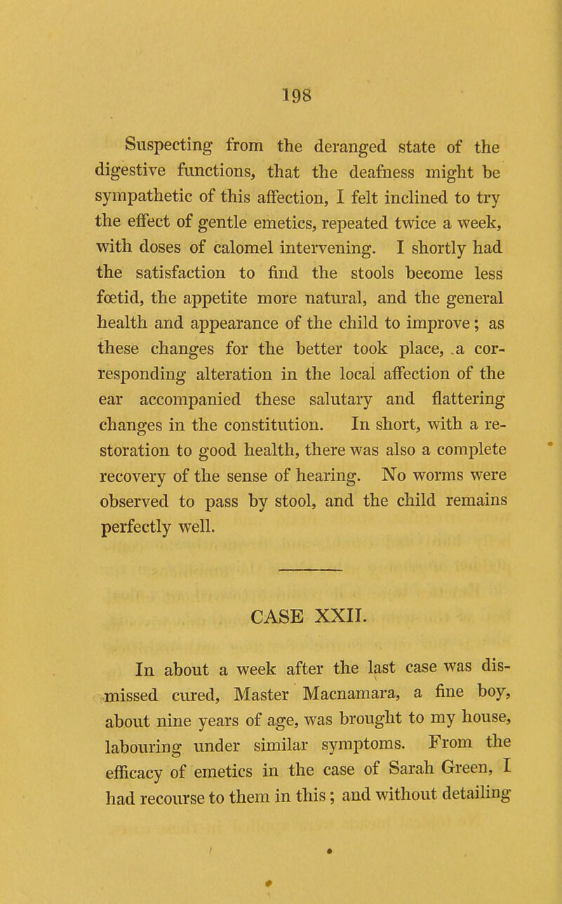 Suspecting from the deranged state of the digestive functions, that the deafness might be sympathetic of this affection, I felt inclined to try the effect of gentle emetics, repeated twice a week, with doses of calomel intervening. I shortly had the satisfaction to find the stools become less foetid, the appetite more natural, and the general health and appearance of the child to improve; as these changes for the better took place, .a cor- responding alteration in the local affection of the ear accompanied these salutary and flattering changes in the constitution. In short, with a re- storation to good health, there was also a complete recovery of the sense of hearing. No worms were observed to pass by stool, and the child remains perfectly well. CASE XXII. In about a week after the last case was dis- missed cured, Master Macnamara, a fine boy, about nine years of age, was brought to my house, laboviring under similar symptoms. From the efficacy of emetics in the case of Sarah Green, I had recourse to them in this; and without detailing