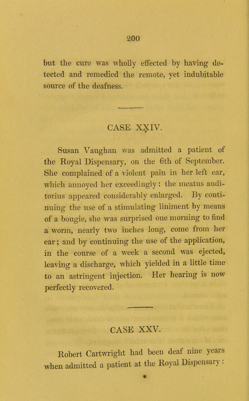 but the cure was wholly effected by having de- tected and remedied the remote, yet indubitable source of the deafness. CASE XXIV. Susan Vaughan was admitted a patient of the Royal Dispensary, on the 6th of September. She complained of a violent pain in her left ear, which annoyed her exceedingly: the meatus audi- torius appeared considerably enlarged. By conti- nuing the use of a stimulating liniment by means of a bougie, she was surprised one morning to find a worm, nearly two inches long, come from her ear; and by continuing the use of the application, in the course of a week a second was ejected, leaving a discharge, which yielded in a little time to an astringent injection. Her hearing is now perfectly recovered. CASE XXV. Robert Cartwright had been deaf nine years when admitted a patient at the Royal Dispensary: