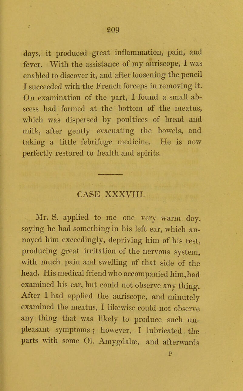 days, it produced great inflammation, pain, and fever. With the assistance of my auriscope, I was enabled to discover it, and after loosening the pencil I succeeded with the French forceps in removing it. On examination of the part, I found a small ab- scess had formed at the bottom of the meatus, which was dispersed by poultices of bread and milk, after gently evacuating the bowels, and taking a little febrifuge, medicine. He is now perfectly restored to health and spirits. CASE XXXVIII. Mr. S. applied to me one very warm day, saying he had something in his left ear, which an- noyed him exceedingly, depriving him of his rest, producing great irritation of the nervous system, with much pain and swelling of that side of the head. His medical friend who accompanied him,had examined his ear, but could not observe any thing. After I had applied the auriscope, and minutely examined the meatus, I likewise could not observe any thing that was likely to produce such un- pleasant symptoms; however, I lubricated the parts with some Ol. Amygdalae, and afterwards p